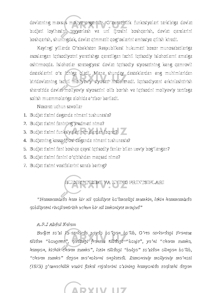 davlatning maxsus moliya organidir. G’aznachilik funktsiyalari tarkibiga davlat budjeti loyihasini tayyorlash va uni ijrosini boshqarish, davlat qarzlarini boshqarish, shuningdek, davlat qimmatli qog’ozlarini emissiya qilish kiradi. Keyingi yillarda O’zbekiston Respublikasi hukumati bozor munosabatlariga asoslangan iqtisodiyotni yaratishga qaratilgan izchil iqtisodiy islohotlarni amalga oshirmoqda. Islohotlar strategiyasi davlat iqtisodiy siyosatining keng qamrovli dastaklarini o’z ichiga oladi. Mana shunday dastaklardan eng muhimlaridan biridavlatning izchil moliyaviy siyosati hisoblanadi. Iqtisodiyotni erkinlashtirish sharoitida davlat moliyaviy siyosatini olib borish va iqtisodni moliyaviy tartibga solish muammolariga alohida e’tibor beriladi. Nazorat uchun savollar 1. Budjet tizimi deganda nimani tushunasiz? 2. Budjet tizimi fanining predmeti nima? 3. Budjet tizimi funksiyalari nimalardan iborat? 4. Budjetning kassa ijrosi deganda nimani tushunasiz? 5. Budjet tizimi fani boshqa qaysi iqtisodiy fanlar bilan uzviy bog’langan? 6. Budjet tizimi fanini o’qitishdan maqsad nima? 7. Budjet tizimi vazifalarini sanab bering? BUDJET TIZIMI VA UNING PRINTSIPLARI “Hammamizda ham bir xil qobiliyat bo’lmasligi mumkin, lekin hammamizda qobiliyatni rivojlantirish uchun bir xil imkoniyat mavjud” A.P.J Abdul Kalam Budjet so’zi 15-asrlarda paydo bo’lgan bo’lib, O’rta asrlardagi Fransuz tilidan “bougette”, qadimgi fransuz tilidagi “bouje”, ya’ni “charm sumka, hamyon, kichik charm sumka”, lotin tilidagi “bulga” so’zidan olingan bo’lib, “charm sumka” degan ma’nolarni anglatadi. Zamonaviy moliyaviy ma’nosi (1973) g’aznachilik vaziri fiskal rejalarini o’zining hamyonida saqlashi degan 