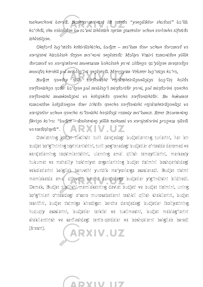 tushunchani beradi. Boshqa ma&#39;nosi 18 -asrda “yangiliklar shodasi” bo’lib ko’chdi, shu sababdan bu so’zni ishlatish ayrim gazetalar uchun sarlavha sifatida ishlatilgan. Oksford lug’atida keltirilishicha, budjet – ma’lum davr uchun daromad va xarajatni hisoblash degan ma’noni anglatadi: Moliya Vaziri tomonidan yillik daromad va xarajatlarni muntazam baholash ya&#39;ni oldinga qo’yilgan maqsadga muvofiq kerakli pul mablag’ini anglatadi. Merrayam-Vebster lug’atiga ko’ra, Budjet qanday qilib sarflanishi rejalashtirilganligiga bog’liq holda sarflanishga qodir bo’lgan pul mablag’i miqdoridir ya&#39;ni, pul miqdorini qancha sarflanishi mumkinligini va kelajakda qancha sarflanishidir. Bu hukumat tomonidan belgilangan davr ichida qancha sarflanishi rejalashtirilganligi va xarajatlar uchun qancha to’lanishi haqidagi rasmiy ma’lumot. Rene Stourmning fikriga ko’ra: “budjet – davlatning yillik tushumi va xarajatlarini prognoz qiladi va tasdiqlaydi”. Davlatning budjet tuzilishi turli darajadagi budjetlarning turlarini, har bir budjet bo’g’inining tayinlanishini, turli pog’onadagi budjetlar o’rtasida daromad va xarajatlarning taqsimlanishini, ularning amal qilish tamoyillarini, markaziy hukumat va mahalliy hokimiyat organlarining budjet tizimini boshqarishdagi vakolatlarini belgilab beruvchi yuridik me’yorlarga asoslanadi. Budjet tizimi mamlakatda amal qiluvchi barcha darajadaga budjetlar yig’indisini bildiradi. Demak, Budjet tuzilishi mamlakatning davlat budjeti va budjet tizimini, uning bo’g’inlari o’rtasidagi o’zaro munosabatlarni tashkil qilish shakllarini, budjet tasnifini, budjet tizimiga kiradigan barcha darajadagi budjetlar faoliyatining huquqiy asoslarini, budjetlar tarkibi va tuzilmasini, budjet mablag’larini shakllantirish va sarflashdagi tartib-qoidalar va boshqalarni belgilab beradi (1rasm). 