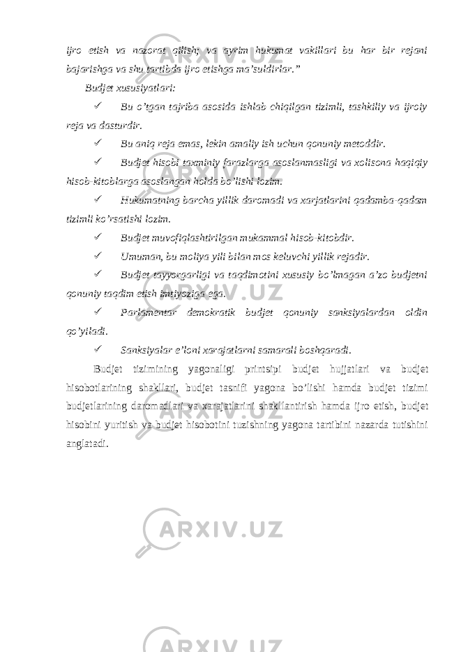 ijro etish va nazorat qilish; va ayrim hukumat vakillari bu har bir rejani bajarishga va shu tartibda ijro etishga ma’suldirlar.” Budjet xususiyatlari:  Bu o’tgan tajriba asosida ishlab chiqilgan tizimli, tashkiliy va ijroiy reja va dasturdir.  Bu aniq reja emas, lekin amaliy ish uchun qonuniy metoddir.  Budjet hisobi taxminiy farazlarga asoslanmasligi va xolisona haqiqiy hisob-kitoblarga asoslangan holda bo’lishi lozim.  Hukumatning barcha yillik daromadi va xarjatlarini qadamba-qadam tizimli ko’rsatishi lozim.  Budjet muvofiqlashtirilgan mukammal hisob-kitobdir.  Umuman, bu moliya yili bilan mos keluvchi yillik rejadir.  Budjet tayyorgarligi va taqdimotini xususiy bo’lmagan a’zo budjetni qonuniy taqdim etish imtiyoziga ega.  Parlamentar demokratik budjet qonuniy sanksiyalardan oldin qo’yiladi.  Sanksiyalar e’loni xarajatlarni samarali boshqaradi. Budjet tizimining yagonaligi printsipi budjet hujjatlari va budjet hisobotlarining shakllari, budjet tasnifi yagona bo’lishi hamda budjet tizimi budjetlarining daromadlari va xarajatlarini shakllantirish hamda ijro etish, budjet hisobini yuritish va budjet hisobotini tuzishning yagona tartibini nazarda tutishini anglatadi. 