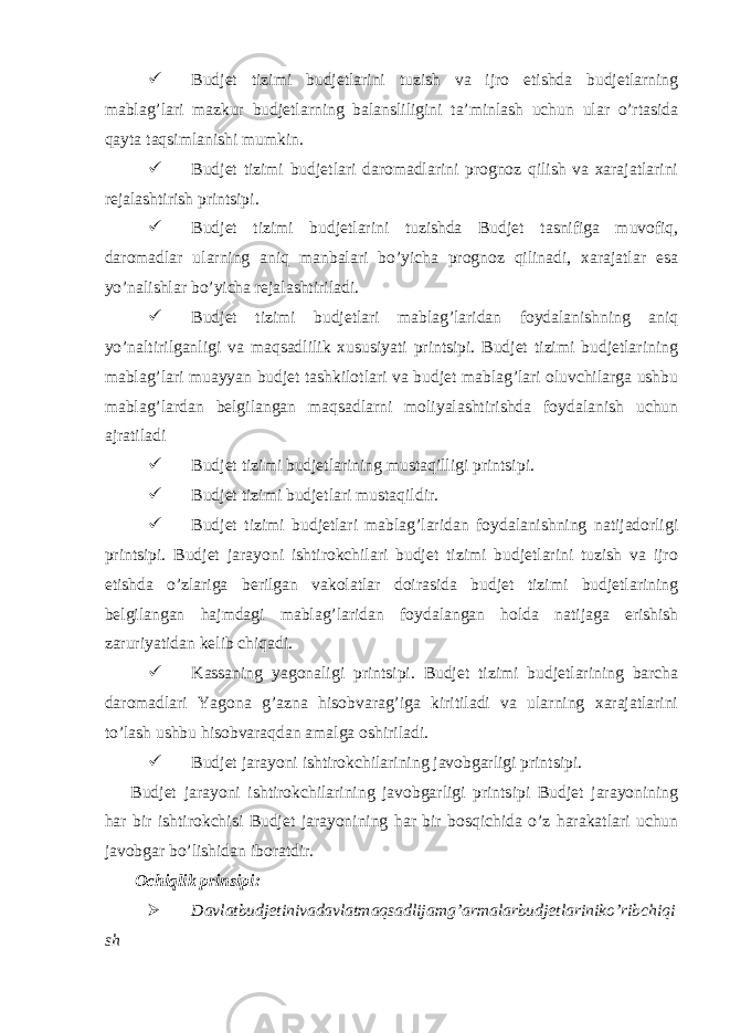  Budjet tizimi budjetlarini tuzish va ijro etishda budjetlarning mablag’lari mazkur budjetlarning balansliligini ta’minlash uchun ular o’rtasida qayta taqsimlanishi mumkin.  Budjet tizimi budjetlari daromadlarini prognoz qilish va xarajatlarini rejalashtirish printsipi.  Budjet tizimi budjetlarini tuzishda Budjet tasnifiga muvofiq, daromadlar ularning aniq manbalari bo’yicha prognoz qilinadi, xarajatlar esa yo’nalishlar bo’yicha rejalashtiriladi.  Budjet tizimi budjetlari mablag’laridan foydalanishning aniq yo’naltirilganligi va maqsadlilik xususiyati printsipi. Budjet tizimi budjetlarining mablag’lari muayyan budjet tashkilotlari va budjet mablag’lari oluvchilarga ushbu mablag’lardan belgilangan maqsadlarni moliyalashtirishda foydalanish uchun ajratiladi  Budjet tizimi budjetlarining mustaqilligi printsipi.  Budjet tizimi budjetlari mustaqildir.  Budjet tizimi budjetlari mablag’laridan foydalanishning natijadorligi printsipi. Budjet jarayoni ishtirokchilari budjet tizimi budjetlarini tuzish va ijro etishda o’zlariga berilgan vakolatlar doirasida budjet tizimi budjetlarining belgilangan hajmdagi mablag’laridan foydalangan holda natijaga erishish zaruriyatidan kelib chiqadi.  Kassaning yagonaligi printsipi. Budjet tizimi budjetlarining barcha daromadlari Yagona g’azna hisobvarag’iga kiritiladi va ularning xarajatlarini to’lash ushbu hisobvaraqdan amalga oshiriladi.  Budjet jarayoni ishtirokchilarining javobgarligi printsipi. Budjet jarayoni ishtirokchilarining javobgarligi printsipi Budjet jarayonining har bir ishtirokchisi Budjet jarayonining har bir bosqichida o’z harakatlari uchun javobgar bo’lishidan iboratdir. Ochiqlik prinsipi:  Davlatbudjetinivadavlatmaqsadlijamg’armalarbudjetlariniko’ribchiqi sh 