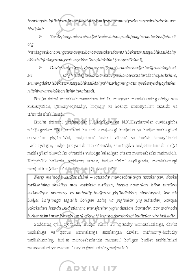 hamdaqabulqilishtartibtaomillariningjamiyatvaommaviyaxborotvositalariuchunoc hiqligini;  Tasdiqlangandavlatbudjetivadavlatmaqsadlijamg’armalaribudjetlarit o’g ’risidagiaxborotningommaviyaxborotvositalaridavaO’zbekistonRespublikasiMoliy aVazirliginingrasmiyveb-saytidae’lonqilinishini (chopetilishini);  Davlatbudjetivadavlatmaqsadlijamg’armalaribudjetlariijrosiningbori shi to’g’risidagiaxborotommaviyaxborotvositalaridachopetilishini, shuningdekO’zbekistonRespublikasiMoliyaVazirliginingrasmiyvebsaytidajoylashti rilishivayangilabborilishinianglatadi. Budjet tizimi murakkab mexanizm bo’lib, muayyan mamlakatning o’ziga xos xususiyatlari, ijtimoiy-iqtisodiy, huquqiy va boshqa xususiyatlari asosida va ta’sirida shakllanadi. Budjet tizimini professorlar T.S.Malikov va N.X.Haydarovlar quyidagicha ta’riflaganlar: “Budjet tizimi bu turli darajadagi budjetlar va budjet mablag’lari oluvchilar yig’indisini, budjetlarni tashkil etishni va tuzish tamoyillarini ifodalaydigan, budjet jarayonida ular o’rtasida, shuningdek budjetlar hamda budjet mablag’lari oluvchilar o’rtasida vujudga keladigan o’zaro munosabatlar majmuidir. Ko’pchilik hollarda, soddaroq tarzda, budjet tizimi deyilganda, mamlakatdagi mavjud budjetlar to’plami (majmui) tushuniladi”. Keng ma ’ noda Budjet tizimi – iqtisodiy munosabatlarga asoslangan , davlat tuzilishining shakliga mos ravishda tuzilgan , huquq normalari bilan tartibga solinadigan markaziy va mahalliy budjetlar yig ’ indisidan , shuningdek , har bir budjet bo ’ g ’ iniga tegishli bo ’ lgan soliq va yig ’ imlar yig ’ indisidan , xarajat vakolatlari hamda Budjetlararo transfertlar yig ’ indisidan iboratdir . Tor ma’noda budjet tizimi mamlakatda amal qiluvchi barcha darajadagi budjetlar yig’indisidir. Soddaroq qilib aytganda, Budjet tizimi bu iqtisodiy munosabatlarga, davlat tuzilishiga va qonun normalariga asoslangan davlat, ma’muriy-hududiy tuzilishlarning, budjet munosabatlarida mustaqil bo’lgan budjet tashkilotlari muassasalari va maqsadli davlat fondlarining majmuidir. 