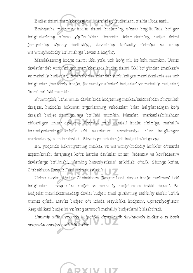 Budjet tizimi mamlakatdagi turli darajadagi budjetlarni o’zida ifoda etadi. Boshqacha ma’noda, budjet tizimi budjetning o’zaro bog’liqlikda bo’lgan bo’g’inlarining o’zaro yig’indisidan iboratdir. Mamlakatning budjet tizimi jamiyatning siyosiy tuzilishiga, davlatning iqtisodiy tizimiga va uning ma’muriyhududiy bo’linishiga bevosita bog’liq. Mamlakatning budjet tizimi ikki yoki uch bo’g’inli bo’lishi mumkin. Unitar davlatlar deb yuritiladigan mamlakatlarda budjet tizimi ikki bo’g’indan (markaziy va mahalliy budjetlar), federativ davlatlar deb yuritiladigan mamlakatlarda esa uch bo’g’indan (markaziy budjet, federatsiya a’zolari budjetlari va mahalliy budjetlar) iborat bo’lishi mumkin. Shuningdek, ba’zi unitar davlatlarda budjetning markazlashtirishdan chiqarilish darajasi, hududlar hukumat organlarining vakolatlari bilan belgilanadigan ko’p darajali budjet tizimiga ega bo’lishi mumkin. Masalan, markazlashtirishdan chiqarilgan unitar davlat – Fransiya to’rt darajali budjet tizimiga, mahalliy hokimiyatlarning soliqqa oid vakolatlari konstitutsiya bilan belgilangan markazlashgan unitar davlat – Shvetsiya uch darajali budjet tizimiga ega. Biz yuqorida hokimiyatning markaz va ma’muriy-hududiy birliklar o’rtasida taqsimlanishi darajasiga ko’ra barcha davlatlar unitar, federativ va konfederativ davlatlarga bo’linishi, ularning hususiyatlarini ta’kidlab o’tdik. Shunga ko’ra, O’zbekiston Respublikasi unitar davlatdir. Unitar davlat sifatida O’zbekiston Respublikasi davlat budjet tuzilmasi ikki bo’g’indan – respublika budjeti va mahalliy budjetlardan tashkil topadi. Bu budjetlar mamlakatimizdagi davlat budjeti amal qilishining tashkiliy shakli bo’lib xizmat qiladi. Davlat budjeti o’z ichida respublika budjetini, Qoraqalpog’iston Respublikasi budjetini va keng tarmoqli mahalliy budjetlarni birlashtiradi. Umumiy qilib aytganda ko’pchilik demokratik davlatlarda budjet 4 ta bosh maqsadni amalga oshirishi lozim: 