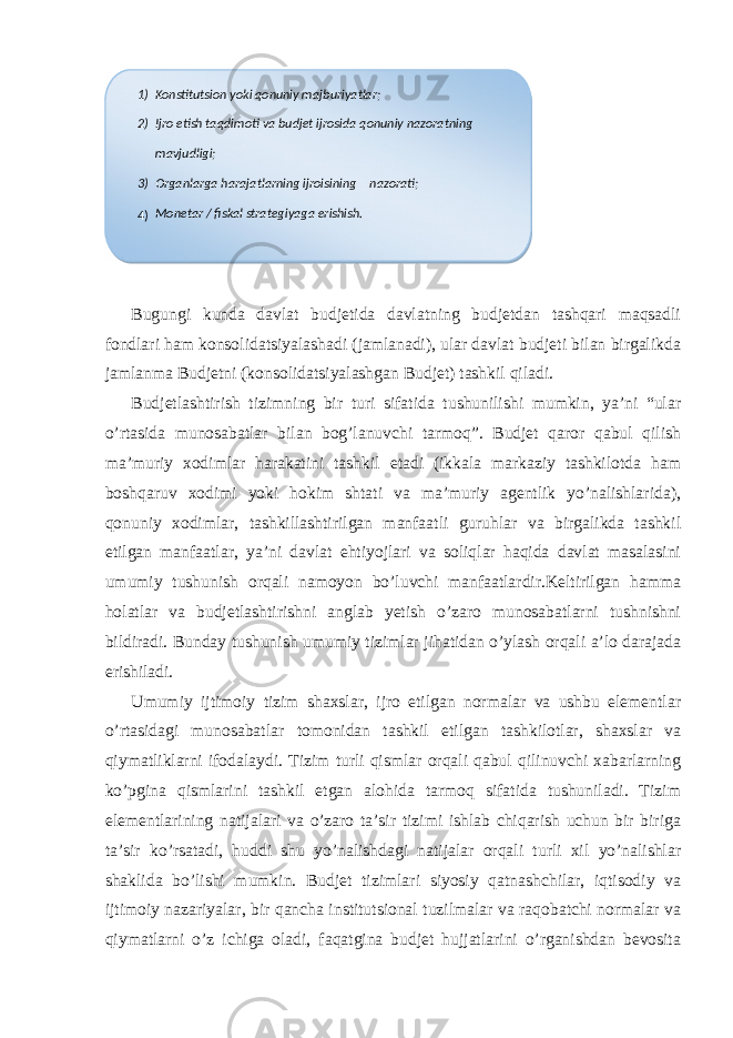  Bugungi kunda davlat budjetida davlatning budjetdan tashqari maqsadli fondlari ham konsolidatsiyalashadi (jamlanadi), ular davlat budjeti bilan birgalikda jamlanma Budjetni (konsolidatsiyalashgan Budjet) tashkil qiladi. Budjetlashtirish tizimning bir turi sifatida tushunilishi mumkin, ya’ni “ular o’rtasida munosabatlar bilan bog’lanuvchi tarmoq”. Budjet qaror qabul qilish ma’muriy xodimlar harakatini tashkil etadi (ikkala markaziy tashkilotda ham boshqaruv xodimi yoki hokim shtati va ma’muriy agentlik yo’nalishlarida), qonuniy xodimlar, tashkillashtirilgan manfaatli guruhlar va birgalikda tashkil etilgan manfaatlar, ya’ni davlat ehtiyojlari va soliqlar haqida davlat masalasini umumiy tushunish orqali namoyon bo’luvchi manfaatlardir.Keltirilgan hamma holatlar va budjetlashtirishni anglab yetish o’zaro munosabatlarni tushnishni bildiradi. Bunday tushunish umumiy tizimlar jihatidan o’ylash orqali a’lo darajada erishiladi. Umumiy ijtimoiy tizim shaxslar, ijro etilgan normalar va ushbu elementlar o’rtasidagi munosabatlar tomonidan tashkil etilgan tashkilotlar, shaxslar va qiymatliklarni ifodalaydi. Tizim turli qismlar orqali qabul qilinuvchi xabarlarning ko’pgina qismlarini tashkil etgan alohida tarmoq sifatida tushuniladi. Tizim elementlarining natijalari va o’zaro ta’sir tizimi ishlab chiqarish uchun bir biriga ta’sir ko’rsatadi, huddi shu yo’nalishdagi natijalar orqali turli xil yo’nalishlar shaklida bo’lishi mumkin. Budjet tizimlari siyosiy qatnashchilar, iqtisodiy va ijtimoiy nazariyalar, bir qancha institutsional tuzilmalar va raqobatchi normalar va qiymatlarni o’z ichiga oladi, faqatgina budjet hujjatlarini o’rganishdan bevosita 1) Konstitutsion yoki qonuniy majburiyatlar; 2) Ijro etish taqdimoti va budjet ijrosida qonuniy nazoratning mavjudligi; 3) Organlarga harajatlarning ijroisining nazorati; 4) Monetar / fiskal strategiyaga erishish. 