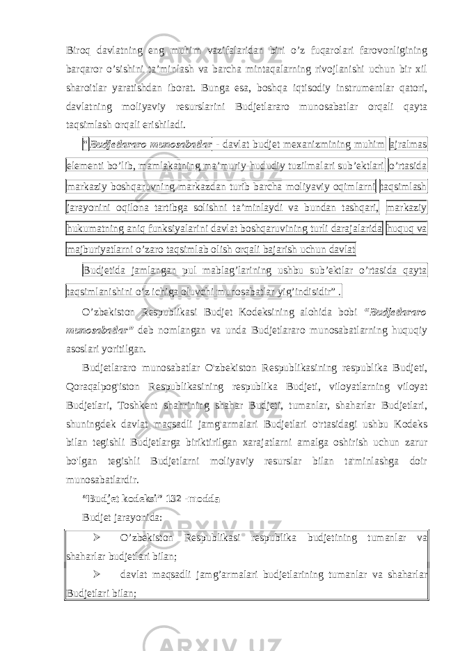 Biroq davlatning eng muhim vazifalaridan biri o’z fuqarolari farovonligining barqaror o’sishini ta’minlash va barcha mintaqalarning rivojlanishi uchun bir xil sharoitlar yaratishdan iborat. Bunga esa, boshqa iqtisodiy instrumentlar qatori, davlatning moliyaviy resurslarini Budjetlararo munosabatlar orqali qayta taqsimlash orqali erishiladi. “ Budjetlararo munosabatlar - davlat budjet mexanizmining muhim ajralmas elementi bo’lib, mamlakatning ma’muriy-hududiy tuzilmalari sub’ektlari o’rtasida markaziy boshqaruvning markazdan turib barcha moliyaviy oqimlarni taqsimlash jarayonini oqilona tartibga solishni ta’minlaydi va bundan tashqari, markaziy hukumatning aniq funksiyalarini davlat boshqaruvining turli darajalarida huquq va majburiyatlarni o’zaro taqsimlab olish orqali bajarish uchun davlat Budjetida jamlangan pul mablag’larining ushbu sub’ektlar o’rtasida qayta taqsimlanishini o’z ichiga oluvchi munosabatlar yig’indisidir” . O’zbekiston Respublikasi Budjet Kodeksining alohida bobi “Budjetlararo munosabatlar” deb nomlangan va unda Budjetlararo munosabatlarning huquqiy asoslari yoritilgan. Budjetlararo munosabatlar O&#39;zbekiston Respublikasining respublika Budjeti, Qoraqalpog&#39;iston Respublikasining respublika Budjeti, viloyatlarning viloyat Budjetlari, Toshkent shahrining shahar Budjeti, tumanlar, shaharlar Budjetlari, shuningdek davlat maqsadli jamg&#39;armalari Budjetlari o&#39;rtasidagi ushbu Kodeks bilan tegishli Budjetlarga biriktirilgan xarajatlarni amalga oshirish uchun zarur bo&#39;lgan tegishli Budjetlarni moliyaviy resurslar bilan ta&#39;minlashga doir munosabatlardir. “Budjet kodeksi” 132 -modda Budjet jarayonida:  O’zbekiston Respublikasi respublika budjetining tumanlar va shaharlar budjetlari bilan;  davlat maqsadli jamg’armalari budjetlarining tumanlar va shaharlar Budjetlari bilan; 