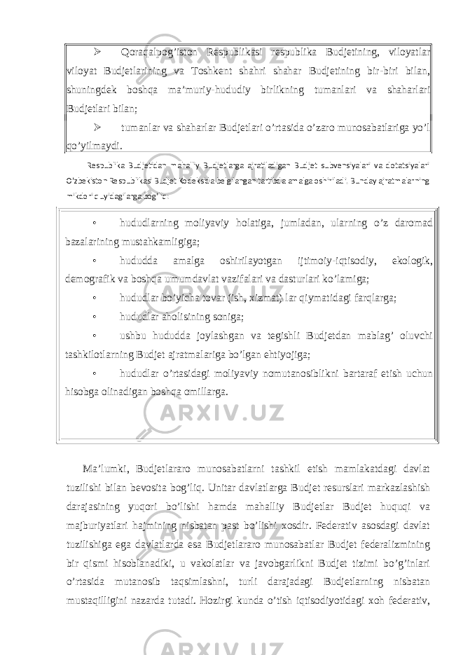  Qoraqalpog’iston Respublikasi respublika Budjetining, viloyatlar viloyat Budjetlarining va Toshkent shahri shahar Budjetining bir-biri bilan, shuningdek boshqa ma’muriy-hududiy birlikning tumanlari va shaharlari Budjetlari bilan;  tumanlar va shaharlar Budjetlari o’rtasida o’zaro munosabatlariga yo’l qo’yilmaydi. Respublika Budjetidan mahalliy Budjetlarga ajratiladigan Budjet subvensiyalari va dotatsiyalari O’zbekiston Respublikasi Budjet Kodeksida belgilangan tartibda amalga oshiriladi. Bunday ajratmalarning mikdori quyidagilarga bog’liq: • hududlarning moliyaviy holatiga, jumladan, ularning o’z daromad bazalarining mustahkamligiga; • hududda amalga oshirilayotgan ijtimoiy-iqtisodiy, ekologik, demografik va boshqa umumdavlat vazifalari va dasturlari ko’lamiga; • hududlar bo’yicha tovar (ish, xizmat) lar qiymatidagi farqlarga; • hududlar aholisining soniga; • ushbu hududda joylashgan va tegishli Budjetdan mablag’ oluvchi tashkilotlarning Budjet ajratmalariga bo’lgan ehtiyojiga; • hududlar o’rtasidagi moliyaviy nomutanosiblikni bartaraf etish uchun hisobga olinadigan boshqa omillarga. Ma’lumki, Budjetlararo munosabatlarni tashkil etish mamlakatdagi davlat tuzilishi bilan bevosita bog’liq. Unitar davlatlarga Budjet resurslari markazlashish darajasining yuqori bo’lishi hamda mahalliy Budjetlar Budjet huquqi va majburiyatlari hajmining nisbatan past bo’lishi xosdir. Federativ asosdagi davlat tuzilishiga ega davlatlarda esa Budjetlararo munosabatlar Budjet federalizmining bir qismi hisoblanadiki, u vakolatlar va javobgarlikni Budjet tizimi bo’g’inlari o’rtasida mutanosib taqsimlashni, turli darajadagi Budjetlarning nisbatan mustaqilligini nazarda tutadi. Hozirgi kunda o’tish iqtisodiyotidagi xoh federativ, 