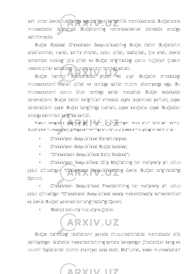 xoh unitar davlat tuzilishiga ega bo’lgan ko’pchilik mamlakatlarda Budjetlararo munosabatlar islohotlari Budjetlarning nomarkazlashuvi doirasida amalga oshirilmoqda. Budjet Kodeksi O’zbekiston Respublikasining Budjet tizimi Budjetlarini shakllantirish, tuzish, ko’rib chiqish, qabul qilish, tasdiqlash, ijro etish, davlat tomonidan mablag’ jalb qilish va Budjet to’g’risidagi qonun hujjatlari ijrosini nazorat qilish sohasidagi munosabatlarni tartibga soladi. Budjet tizimini boshqarishda yuqori va quyi Budjetlar o’rtasidagi munosabatlarni tashkil qilish va tartibga solish muhim ahamiyatga ega. Bu munosabatlarni qonun bilan tartibga solish maqadida Budjet kodeksida daromadlarni Budjet tizimi bo’g’inlari o’rtasida qayta taqsimlash yo’llari, qaysi daromadlarni qaysi Budjet bo’g’iniga tushishi, qaysi xarajatlar qaysi Budjetdan amalga oshirilishi belgilab berildi. Mazkur paragrafda bayon etilgan fikrlarni umumlashtirgan holda shuni ta’kidlash lozimki, Budjetlararo munosabatlarni amalga oshirishning qonuniyhuquqiy asoslarini quyidagilar tashkil qiladi: • O’zbekiston Respublikasi Konstitutsiyasi; • O’zbekiston Respublikasi Budjet kodeksi; • “O’zbekiston Respublikasi Soliq Kodeksi”; • O’zbekiston Respublikasi Oliy Majlisining har moliyaviy yil uchun qabul qilinadigan “O’zbekiston Respublikasining davlat Budjeti to’g’risida”gi Qonuni; • O’zbekiston Respublikasi Prezidentining har moliyaviy yil uchun qabul qilinadigan “O’zbekiston Respublikasi asosiy makroiqtisodiy ko’rsatkichlari va davlat Budjeti parametrlari to’g’risida”gi Qarori; • Boshqa qonuniy-huquqiy xujjatlar. Budjet tizimidagi islohotlarni yanada chuqurlashtirishda mamlakatda olib borilayotgan islohotlar mexanizmlarining samara berayotgan jihatlaridan keng va unumli foydalanish muhim ahamiyat kasb etadi. Ma’lumki, bozor munosabatlari 