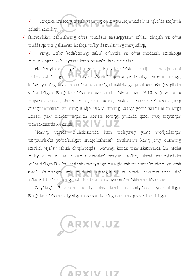  barqaror iqtisodiy o’sish va uning o’rta va uzoq muddatli istiqbolda saqlanib qolishi zarurligi;  farovonlikni oshirishning o’rta muddatli strategiyasini ishlab chiqish va o’rta muddatga mo’ljallangan boshqa milliy dasturlarning mavjudligi;  yangi Soliq kodeksining qabul qilinishi va o’rta muddatli istiqbolga mo’ljallangan soliq siyosati konsepsiyasini ishlab chiqish. Natijaviylikka yo’naltirilgan budjetlashtirish budjet xarajatlarini optimallashtirishga, ularni davlat siyosatining ustuvorliklariga bo’ysundirishga, iqtisodiyotning davlat sektori samaradorligini oshirishga qaratilgan. Natijaviylikka yo’naltirilgan Budjetlashtirish elementlarini nisbatan tez (5-10 yil) va keng miqyosda asosan, Jahon banki, shuningdek, boshqa donorlar ko’magida joriy etishga urinishlar va uning Budjet islohotlarining boshqa yo’nalishlari bilan birga borishi yoki ulardan ilgarilab ketishi so’nggi yillarda qator rivojlanayotgan mamlakatlarda kuzatildi. Hozirgi vaqtda O’zbekistonda ham moliyaviy yilga mo’ljallangan natijaviylikka yo’naltirilgan Budjetlashtirish amaliyotini keng joriy etishning istiqbol rejalari ishlab chiqilmoqda. Bugungi kunda mamlakatimizda bir necha milliy dasturlar va hukumat qarorlari mavjud bo’lib, ularni natijaviylikka yo’naltirilgan Budjetlashtirish amaliyotiga muvofiqlashtirish muhim ahamiyat kasb etadi. Ko’zlangan uzoq muddatli strategik rejalar hamda hukumat qarorlarini to’laqonlik bilan amalga oshirish kelajak ustuvor yo’nalishlardan hisoblanadi. Quyidagi 3-rasmda milliy dasturlarni natijaviylikka yo’naltirilgan Budjetlashtirish amaliyotiga moslashtirishning namunaviy shakli keltirilgan. 