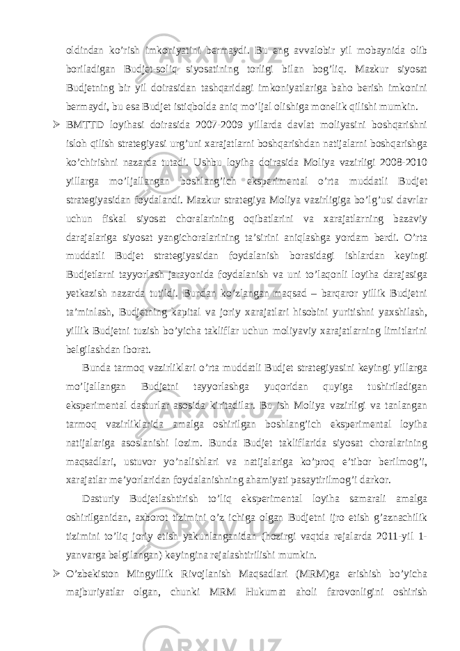 oldindan ko’rish imkoniyatini bermaydi. Bu eng avvalobir yil mobaynida olib boriladigan Budjet-soliq siyosatining torligi bilan bog’liq. Mazkur siyosat Budjetning bir yil doirasidan tashqaridagi imkoniyatlariga baho berish imkonini bermaydi, bu esa Budjet istiqbolda aniq mo’ljal olishiga monelik qilishi mumkin.  BMTTD loyihasi doirasida 2007-2009 yillarda davlat moliyasini boshqarishni isloh qilish strategiyasi urg’uni xarajatlarni boshqarishdan natijalarni boshqarishga ko’chirishni nazarda tutadi. Ushbu loyiha doirasida Moliya vazirligi 2008-2010 yillarga mo’ljallangan boshlang’ich eksperimental o’rta muddatli Budjet strategiyasidan foydalandi. Mazkur strategiya Moliya vazirligiga bo’lg’usi davrlar uchun fiskal siyosat choralarining oqibatlarini va xarajatlarning bazaviy darajalariga siyosat yangichoralarining ta’sirini aniqlashga yordam berdi. O’rta muddatli Budjet strategiyasidan foydalanish borasidagi ishlardan keyingi Budjetlarni tayyorlash jarayonida foydalanish va uni to’laqonli loyiha darajasiga yetkazish nazarda tutildi. Bundan ko’zlangan maqsad – barqaror yillik Budjetni ta’minlash, Budjetning kapital va joriy xarajatlari hisobini yuritishni yaxshilash, yillik Budjetni tuzish bo’yicha takliflar uchun moliyaviy xarajatlarning limitlarini belgilashdan iborat. Bunda tarmoq vazirliklari o’rta muddatli Budjet strategiyasini keyingi yillarga mo’ljallangan Budjetni tayyorlashga yuqoridan quyiga tushiriladigan eksperimental dasturlar asosida kiritadilar. Bu ish Moliya vazirligi va tanlangan tarmoq vazirliklarida amalga oshirilgan boshlang’ich eksperimental loyiha natijalariga asoslanishi lozim. Bunda Budjet takliflarida siyosat choralarining maqsadlari, ustuvor yo’nalishlari va natijalariga ko’proq e’tibor berilmog’i, xarajatlar me’yorlaridan foydalanishning ahamiyati pasaytirilmog’i darkor. Dasturiy Budjetlashtirish to’liq eksperimental loyiha samarali amalga oshirilganidan, axborot tizimini o’z ichiga olgan Budjetni ijro etish g’aznachilik tizimini to’liq joriy etish yakunlanganidan (hozirgi vaqtda rejalarda 2011-yil 1- yanvarga belgilangan) keyingina rejalashtirilishi mumkin.  O’zbekiston Mingyillik Rivojlanish Maqsadlari (MRM)ga erishish bo’yicha majburiyatlar olgan, chunki MRM Hukumat aholi farovonligini oshirish 