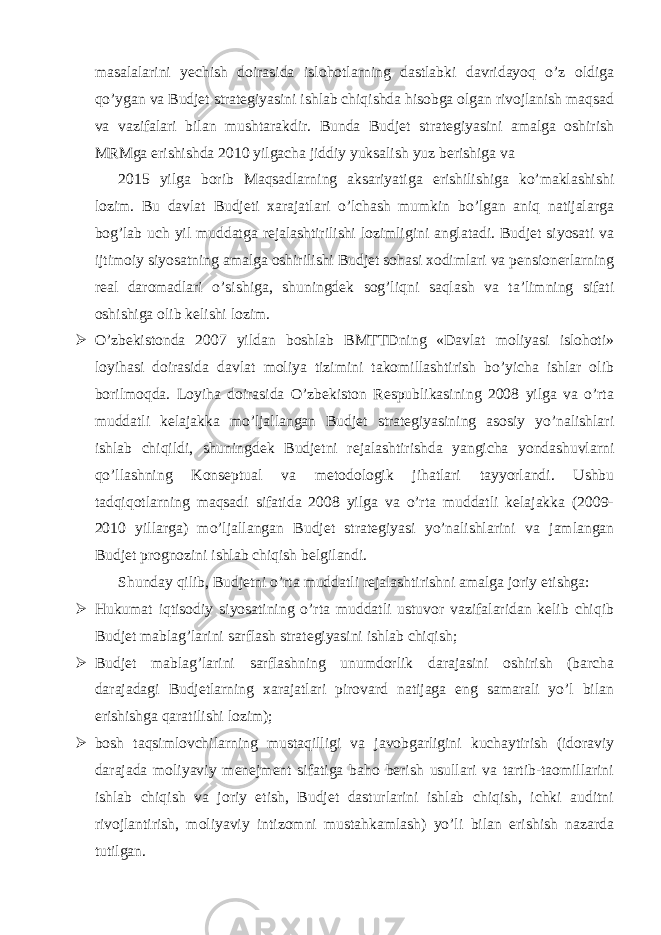 masalalarini yechish doirasida islohotlarning dastlabki davridayoq o’z oldiga qo’ygan va Budjet strategiyasini ishlab chiqishda hisobga olgan rivojlanish maqsad va vazifalari bilan mushtarakdir. Bunda Budjet strategiyasini amalga oshirish MRMga erishishda 2010 yilgacha jiddiy yuksalish yuz berishiga va 2015 yilga borib Maqsadlarning aksariyatiga erishilishiga ko’maklashishi lozim. Bu davlat Budjeti xarajatlari o’lchash mumkin bo’lgan aniq natijalarga bog’lab uch yil muddatga rejalashtirilishi lozimligini anglatadi. Budjet siyosati va ijtimoiy siyosatning amalga oshirilishi Budjet sohasi xodimlari va pensionerlarning real daromadlari o’sishiga, shuningdek sog’liqni saqlash va ta’limning sifati oshishiga olib kelishi lozim.  O’zbekistonda 2007 yildan boshlab BMTTDning «Davlat moliyasi islohoti» loyihasi doirasida davlat moliya tizimini takomillashtirish bo’yicha ishlar olib borilmoqda. Loyiha doirasida O’zbekiston Respublikasining 2008 yilga va o’rta muddatli kelajakka mo’ljallangan Budjet strategiyasining asosiy yo’nalishlari ishlab chiqildi, shuningdek Budjetni rejalashtirishda yangicha yondashuvlarni qo’llashning Konseptual va metodologik jihatlari tayyorlandi. Ushbu tadqiqotlarning maqsadi sifatida 2008 yilga va o’rta muddatli kelajakka (2009- 2010 yillarga) mo’ljallangan Budjet strategiyasi yo’nalishlarini va jamlangan Budjet prognozini ishlab chiqish belgilandi. Shunday qilib, Budjetni o’rta muddatli rejalashtirishni amalga joriy etishga:  Hukumat iqtisodiy siyosatining o’rta muddatli ustuvor vazifalaridan kelib chiqib Budjet mablag’larini sarflash strategiyasini ishlab chiqish;  Budjet mablag’larini sarflashning unumdorlik darajasini oshirish (barcha darajadagi Budjetlarning xarajatlari pirovard natijaga eng samarali yo’l bilan erishishga qaratilishi lozim);  bosh taqsimlovchilarning mustaqilligi va javobgarligini kuchaytirish (idoraviy darajada moliyaviy menejment sifatiga baho berish usullari va tartib-taomillarini ishlab chiqish va joriy etish, Budjet dasturlarini ishlab chiqish, ichki auditni rivojlantirish, moliyaviy intizomni mustahkamlash) yo’li bilan erishish nazarda tutilgan. 