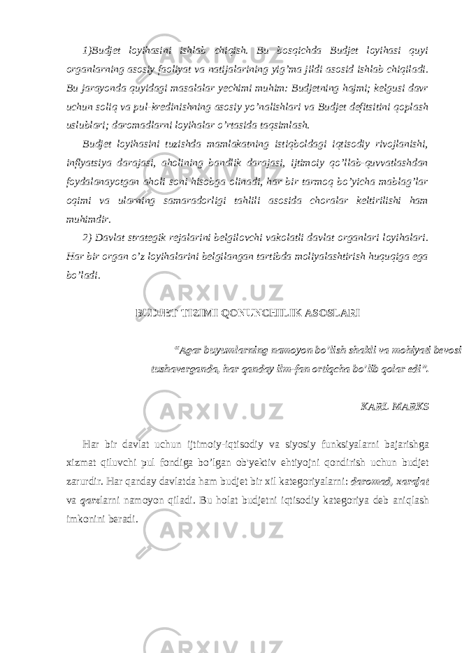 1)Budjet loyihasini ishlab chiqish. Bu bosqichda Budjet loyihasi quyi organlarning asosiy faoliyat va natijalarining yig’ma jildi asosid ishlab chiqiladi. Bu jarayonda quyidagi masalalar yechimi muhim: Budjetning hajmi; kelgusi davr uchun soliq va pul-kredinishning asosiy yo’nalishlari va Budjet defitsitini qoplash uslublari; daromadlarni loyihalar o’rtasida taqsimlash. Budjet loyihasini tuzishda mamlakatning istiqboldagi iqtisodiy rivojlanishi, inflyatsiya darajasi, aholining bandlik darajasi, ijtimoiy qo’llab-quvvatlashdan foydalanayotgan aholi soni hisobga olinadi, har bir tarmoq bo’yicha mablag’lar oqimi va ularning samaradorligi tahlili asosida choralar keltirilishi ham muhimdir. 2) Davlat strategik rejalarini belgilovchi vakolatli davlat organlari loyihalari. Har bir organ o’z loyihalarini belgilangan tartibda moliyalashtirish huquqiga ega bo’ladi. BUDJET TIZIMI QONUNCHILIK ASOSLARI “Agar buyumlarning namoyon bo’lish shakli va mohiyati bevosita mos tushaverganda, har qanday ilm-fan ortiqcha bo’lib qolar edi”. KARL MARKS Har bir davlat uchun ijtimoiy-iqtisodiy va siyosiy funksiyalarni bajarishga xizmat qiluvchi pul fondiga bo’lgan ob&#39;yektiv ehtiyojni qondirish uchun budjet zarurdir. Har qanday davlatda ham budjet bir xil kategoriyalarni: daromad, xarajat va qarz larni namoyon qiladi. Bu holat budjetni iqtisodiy kategoriya deb aniqlash imkonini beradi. 