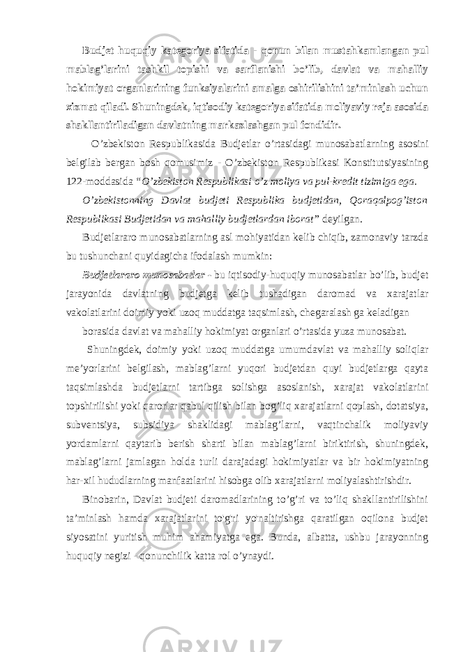 Budjet huquqiy kategoriya sifatida - qonun bilan mustahkamlangan pul mablag’larini tashkil topishi va sarflanishi bo’lib, davlat va mahalliy hokimiyat organlarining funksiyalarini amalga oshirilishini ta’minlash uchun xizmat qiladi. Shuningdek, iqtisodiy kategoriya sifatida moliyaviy reja asosida shakllantiriladigan davlatning markazlashgan pul fondidir. O’zbekiston Respublikasida Budjetlar o’rtasidagi munosabatlarning asosini belgilab bergan bosh qomusimiz - O’zbekiston Respublikasi Konstitutsiyasining 122-moddasida “O’zbekiston Respublikasi o’z moliya va pul-kredit tizimiga ega. O’zbekistonning Davlat budjeti Respublika budjetidan, Qoraqalpog’iston Respublikasi Budjetidan va mahalliy budjetlardan iborat” deyilgan. Budjetlararo munosabatlarning asl mohiyatidan kelib chiqib, zamonaviy tarzda bu tushunchani quyidagicha ifodalash mumkin: Budjetlararo munosabatlar - bu iqtisodiy-huquqiy munosabatlar bo’lib, budjet jarayonida davlatning budjetga kelib tushadigan daromad va xarajatlar vakolatlarini doimiy yoki uzoq muddatga taqsimlash, chegaralash ga keladigan borasida davlat va mahalliy hokimiyat organlari o’rtasida yuza munosabat. Shuningdek, doimiy yoki uzoq muddatga umumdavlat va mahalliy soliqlar me’yorlarini belgilash, mablag’larni yuqori budjetdan quyi budjetlarga qayta taqsimlashda budjetlarni tartibga solishga asoslanish, xarajat vakolatlarini topshirilishi yoki qarorlar qabul qilish bilan bog’liq xarajatlarni qoplash, dotatsiya, subventsiya, subsidiya shaklidagi mablag’larni, vaqtinchalik moliyaviy yordamlarni qaytarib berish sharti bilan mablag’larni biriktirish, shuningdek, mablag’larni jamlagan holda turli darajadagi hokimiyatlar va bir hokimiyatning har-xil hududlarning manfaatlarini hisobga olib xarajatlarni moliyalashtirishdir. Binobarin, Davlat budjeti daromadlarining to’g’ri va to’liq shakllantirilishini ta’minlash hamda xarajatlarini to&#39;g&#39;ri yo&#39;naltirishga qaratilgan oqilona budjet siyosatini yuritish muhim ahamiyatga ega. Bunda, albatta, ushbu jarayonning huquqiy negizi - qonunchilik katta rol o’ynaydi. 