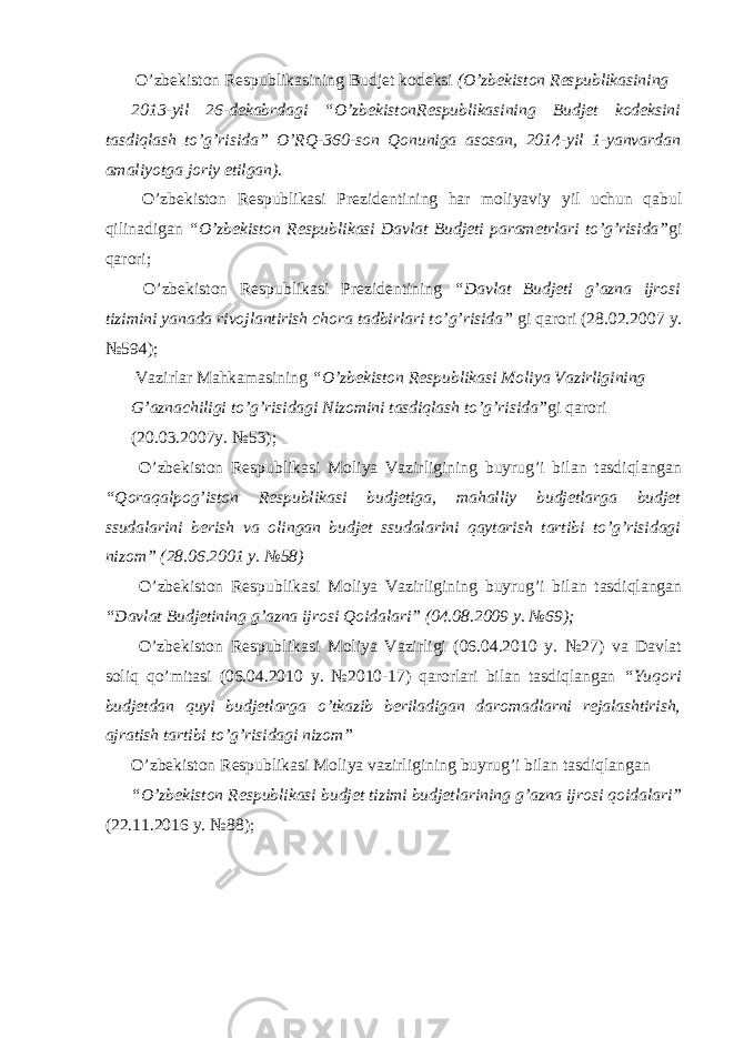  O’zbekiston Respublikasining Budjet kodeksi (O’zbekiston Respublikasining 2013-yil 26-dekabrdagi “O’zbekistonRespublikasining Budjet kodeksini tasdiqlash to’g’risida” O’RQ-360-son Qonuniga asosan, 2014-yil 1-yanvardan amaliyotga joriy etilgan). O’zbekiston Respublikasi Prezidentining har moliyaviy yil uchun qabul qilinadigan “O’zbekiston Respublikasi Davlat Budjeti parametrlari to’g’risida” gi qarori; O’zbekiston Respublikasi Prezidentining “Davlat Budjeti g’azna ijrosi tizimini yanada rivojlantirish chora tadbirlari to’g’risida” gi qarori (28.02.2007 y. №594); Vazirlar Mahkamasining “O’zbekiston Respublikasi Moliya Vazirligining G’aznachiligi to’g’risidagi Nizomini tasdiqlash to’g’risida” gi qarori (20.03.2007y. №53); O’zbekiston Respublikasi Moliya Vazirligining buyrug’i bilan tasdiqlangan “Qoraqalpog’iston Respublikasi budjetiga, mahalliy budjetlarga budjet ssudalarini berish va olingan budjet ssudalarini qaytarish tartibi to’g’risidagi nizom” (28.06.2001 y. №58) O’zbekiston Respublikasi Moliya Vazirligining buyrug’i bilan tasdiqlangan “Davlat Budjetining g’azna ijrosi Qoidalari” (04.08.2009 y. №69); O’zbekiston Respublikasi Moliya Vazirligi (06.04.2010 y. №27) va Davlat soliq qo’mitasi (06.04.2010 y. №2010-17) qarorlari bilan tasdiqlangan “Yuqori budjetdan quyi budjetlarga o’tkazib beriladigan daromadlarni rejalashtirish, ajratish tartibi to’g’risidagi nizom” O’zbekiston Respublikasi Moliya vazirligining buyrug’i bilan tasdiqlangan “O’zbekiston Respublikasi budjet tizimi budjetlarining g’azna ijrosi qoidalari” (22.11.2016 y. №88); 