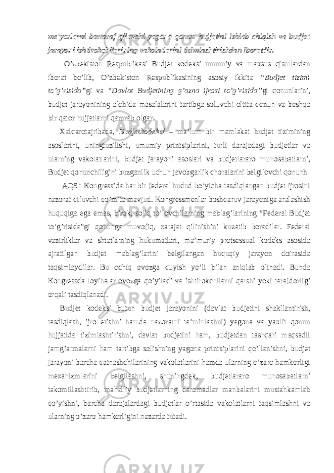 me’yorlarni bartaraf qiluvchi yagona qonun hujjatini ishlab chiqish va budjet jarayoni ishtirokchilarining vakolatlarini tizimlashtirishdan iboratdir. O’zbekiston Respublikasi Budjet kodeksi umumiy va maxsus qismlardan iborat bo’lib, O’zbekiston Respublikasining asosiy ikkita “Budjet tizimi to’g’risida” gi va “Davlat Budjetining g’azna ijrosi to’g’risida” gi qonunlarini, budjet jarayonining alohida masalalarini tartibga soluvchi oltita qonun va boshqa bir qator hujjatlarni qamrab olgan. Xalqarotajribada, Budjetkodeksi – ma’lum bir mamlakat budjet tizimining asoslarini, uningtuzilishi, umumiy printsiplarini, turli darajadagi budjetlar va ularning vakolatlarini, budjet jarayoni asoslari va budjetlararo munosabatlarni, Budjet qonunchiligini buzganlik uchun javobgarlik choralarini belgilovchi qonunh AQSh Kongressida har bir federal hudud bo’yicha tasdiqlangan budjet ijrosini nazorat qiluvchi qo’mita mavjud. Kongressmenlar boshqaruv jarayoniga aralashish huquqiga ega emas, birok, soliq to’lovchilarning mablag’larining “Federal Budjet to’g’risida”gi qonunga muvofiq, xarajat qilinishini kuzatib boradilar. Federal vazirliklar va shtatlarning hukumatlari, ma’muriy protsessual kodeks asosida ajratilgan budjet mablag’larini belgilangan huquqiy jarayon doirasida taqsimlaydilar. Bu ochiq ovozga quyish yo’li bilan aniqlab olinadi. Bunda Kongressda loyihalar ovozga qo’yiladi va ishtirokchilarni qarshi yoki tarafdorligi orqali tasdiqlanadi. Budjet kodeksi butun budjet jarayonini (davlat budjetini shakllantirish, tasdiqlash, ijro etishni hamda nazoratni ta’minlashni) yagona va yaxlit qonun hujjatida tizimlashtirishni, davlat budjetini ham, budjetdan tashqari maqsadli jamg’armalarni ham tartibga solishning yagona printsiplarini qo’llanishni, budjet jarayoni barcha qatnashchilarining vakolatlarini hamda ularning o’zaro hamkorligi mexanizmlarini belgilashni, shuningdek, budjetlararo munosabatlarni takomillashtirib, mahalliy budjetlarning daromadlar manbalarini mustahkamlab qo’yishni, barcha darajalardagi budjetlar o’rtasida vakolatlarni taqsimlashni va ularning o’zaro hamkorligini nazarda tutadi. 