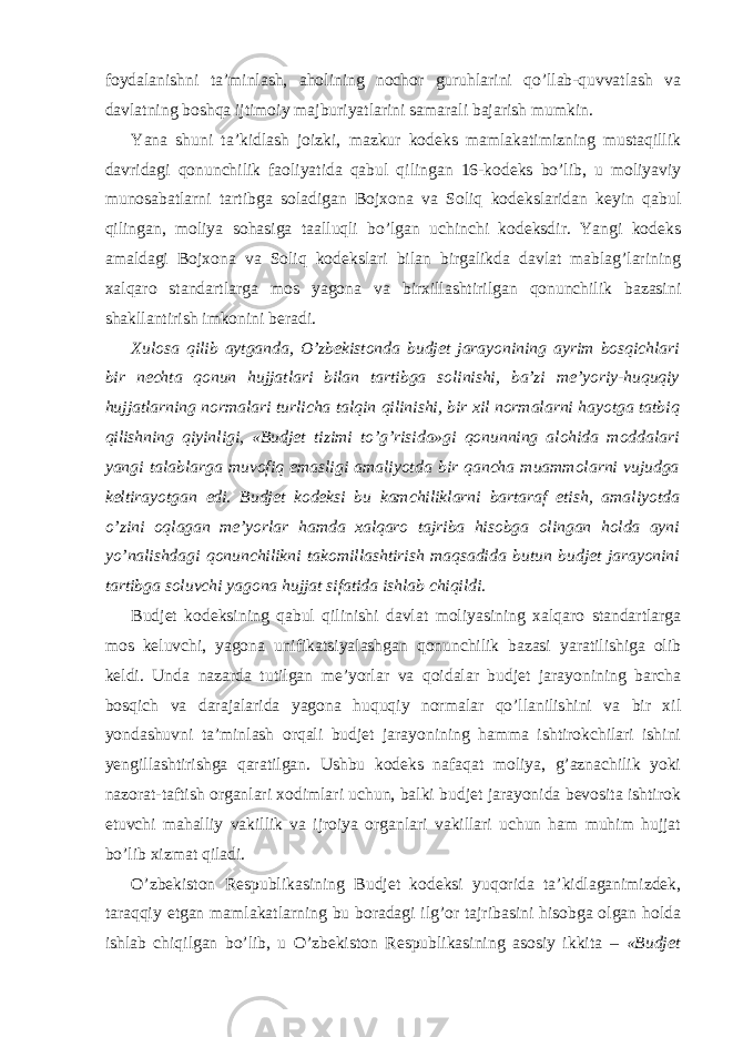 foydalanishni ta’minlash, aholining nochor guruhlarini qo’llab-quvvatlash va davlatning boshqa ijtimoiy majburiyatlarini samarali bajarish mumkin. Yana shuni ta’kidlash joizki, mazkur kodeks mamlakatimizning mustaqillik davridagi qonunchilik faoliyatida qabul qilingan 16-kodeks bo’lib, u moliyaviy munosabatlarni tartibga soladigan Bojxona va Soliq kodekslaridan keyin qabul qilingan, moliya sohasiga taalluqli bo’lgan uchinchi kodeksdir. Yangi kodeks amaldagi Bojxona va Soliq kodekslari bilan birgalikda davlat mablag’larining xalqaro standartlarga mos yagona va birxillashtirilgan qonunchilik bazasini shakllantirish imkonini beradi. Xulosa qilib aytganda, O’zbekistonda budjet jarayonining ayrim bosqichlari bir nechta qonun hujjatlari bilan tartibga solinishi, ba’zi me’yoriy-huquqiy hujjatlarning normalari turlicha talqin qilinishi, bir xil normalarni hayotga tatbiq qilishning qiyinligi, «Budjet tizimi to’g’risida»gi qonunning alohida moddalari yangi talablarga muvofiq emasligi amaliyotda bir qancha muammolarni vujudga keltirayotgan edi. Budjet kodeksi bu kamchiliklarni bartaraf etish, amaliyotda o’zini oqlagan me’yorlar hamda xalqaro tajriba hisobga olingan holda ayni yo’nalishdagi qonunchilikni takomillashtirish maqsadida butun budjet jarayonini tartibga soluvchi yagona hujjat sifatida ishlab chiqildi. Budjet kodeksining qabul qilinishi davlat moliyasining xalqaro standartlarga mos keluvchi, yagona unifikatsiyalashgan qonunchilik bazasi yaratilishiga olib keldi. Unda nazarda tutilgan me’yorlar va qoidalar budjet jarayonining barcha bosqich va darajalarida yagona huquqiy normalar qo’llanilishini va bir xil yondashuvni ta’minlash orqali budjet jarayonining hamma ishtirokchilari ishini yengillashtirishga qaratilgan. Ushbu kodeks nafaqat moliya, g’aznachilik yoki nazorat-taftish organlari xodimlari uchun, balki budjet jarayonida bevosita ishtirok etuvchi mahalliy vakillik va ijroiya organlari vakillari uchun ham muhim hujjat bo’lib xizmat qiladi. O’zbekiston Respublikasining Budjet kodeksi yuqorida ta’kidlaganimizdek, taraqqiy etgan mamlakatlarning bu boradagi ilg’or tajribasini hisobga olgan holda ishlab chiqilgan bo’lib, u O’zbekiston Respublikasining asosiy ikkita – «Budjet 