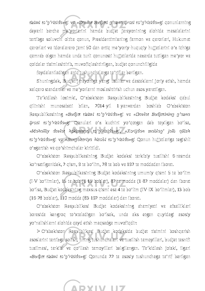 tizimi to’g’risida» gi va «Davlat Budjeti g’azna ijrosi to’g’risida» gi qonunlarning deyarli barcha me’yorlarini hamda budjet jarayonining alohida masalalarini tartibga soluvchi oltita qonun, Prezidentimizning farmon va qarorlari, Hukumat qarorlari va idoralararo jami 50 dan ortiq me’yoriy-huquqiy hujjatlarini o’z ichiga qamrab olgan hamda unda turli qonunosti hujjatlarida nazarda tutilgan me’yor va qoidalar tizimlashtirib, muvofiqlashtirilgan, budjet qonunchiligida foydalaniladigan aniq tushunchalarga ta’riflar berilgan. Shuningdek, Budjet jarayoniga yangi usullar va dastaklarni joriy etish, hamda xalqaro standartlar va me’yorlarni moslashtirish uchun asos yaratilgan. Ta’kidlash lozimki, O’zbekiston Respublikasining Budjet kodeksi qabul qilinishi munosabati bilan, 2014-yil 1-yanvardan boshlab O’zbekiston Respublikasining «Budjet tizimi to’g’risida» gi va «Davlat Budjetining g’azna ijrosi to’g’risida» gi Qonulari o’z kuchini yo’qotgan deb topilgan bo’lsa, «Mahalliy davlat hokimiyati to’g’risida» gi, «Xorijdan mablag’ jalb qilish to’g’risida» gi va «Buxgalteriya hisobi to’g’risida» gi Qonun hujjatlariga tegishli o’zgartish va qo’shimchalar kiritildi. O’zbekiston Respublikasining Budjet kodeksi tarkibiy tuzilishi 6-rasmda ko’rsatilganidek, 2 qism, 9 ta bo’lim, 28 ta bob va 192 ta moddadan iborat. O’zbekiston Respublikasining Budjet kodeksining umumiy qismi 5 ta bo’lim (I-V bo’limlar), 15 ta bob (1-15 boblar), 82 ta modda (1-82 moddalar) dan iborat bo’lsa, Budjet kodeksining maxsus qismi esa 4 ta bo’lim (IV-IX bo’limlar), 13 bob (16-28 boblar), 110 modda (83-192 moddalar) dan iborat. O’zbekiston Respublikasi Budjet kodeksining ahamiyati va afzalliklari borasida kengroq to’xtaladigan bo’lsak, unda aks etgan quyidagi asosiy yo’nalishlarni alohida qayd etish maqsadga muvofiqdir:  O’zbekiston Respublikasi Budjet kodeksida budjet tizimini boshqarish asoslarini tartibga solish, uning tushunchalari va tuzilish tamoyillari, budjet tasnifi tuzilmasi, tarkibi va qo’llash tamoyillari belgilangan. Ta’kidlash joizki, ilgari «Budjet tizimi to’g’risida» gi Qonunda 22 ta asosiy tushunchaga ta’rif berilgan 