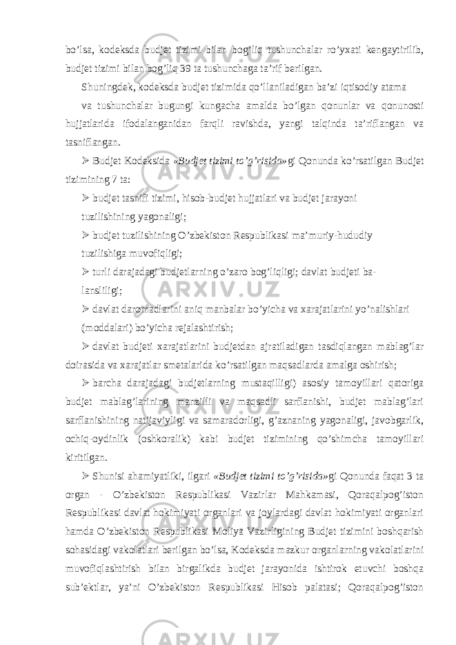 bo’lsa, kodeksda budjet tizimi bilan bog’liq tushunchalar ro’yxati kengaytirilib, budjet tizimi bilan bog’liq 39 ta tushunchaga ta’rif berilgan. Shuningdek, kodeksda budjet tizimida qo’llaniladigan ba’zi iqtisodiy atama va tushunchalar bugungi kungacha amalda bo’lgan qonunlar va qonunosti hujjatlarida ifodalanganidan farqli ravishda, yangi talqinda ta’riflangan va tasniflangan.  Budjet Kodeksida «Budjet tizimi to’g’risida» gi Qonunda ko’rsatilgan Budjet tizimining 7 ta:  budjet tasnifi tizimi, hisob-budjet hujjatlari va budjet jarayoni tuzilishining yagonaligi;  budjet tuzilishining O’zbekiston Respublikasi ma’muriy-hududiy tuzilishiga muvofiqligi;  turli darajadagi budjetlarning o’zaro bog’liqligi; davlat budjeti ba- lansliligi;  davlat daromadlarini aniq manbalar bo’yicha va xarajatlarini yo’nalishlari (moddalari) bo’yicha rejalashtirish;  davlat budjeti xarajatlarini budjetdan ajratiladigan tasdiqlangan mablag’lar doirasida va xarajatlar smetalarida ko’rsatilgan maqsadlarda amalga oshirish;  barcha darajadagi budjetlarning mustaqilligi) asosiy tamoyillari qatoriga budjet mablag’larining manzilli va maqsadli sarflanishi, budjet mablag’lari sarflanishining natijaviyligi va samaradorligi, g’aznaning yagonaligi, javobgarlik, ochiq-oydinlik (oshkoralik) kabi budjet tizimining qo’shimcha tamoyillari kiritilgan.  Shunisi ahamiyatliki, ilgari «Budjet tizimi to’g’risida» gi Qonunda faqat 3 ta organ - O’zbekiston Respublikasi Vazirlar Mahkamasi, Qoraqalpog’iston Respublikasi davlat hokimiyati organlari va joylardagi davlat hokimiyati organlari hamda O’zbekiston Respublikasi Moliya Vazirligining Budjet tizimini boshqarish sohasidagi vakolatlari berilgan bo’lsa, Kodeksda mazkur organlarning vakolatlarini muvofiqlashtirish bilan birgalikda budjet jarayonida ishtirok etuvchi boshqa sub’ektlar, ya’ni O’zbekiston Respublikasi Hisob palatasi; Qoraqalpog’iston 