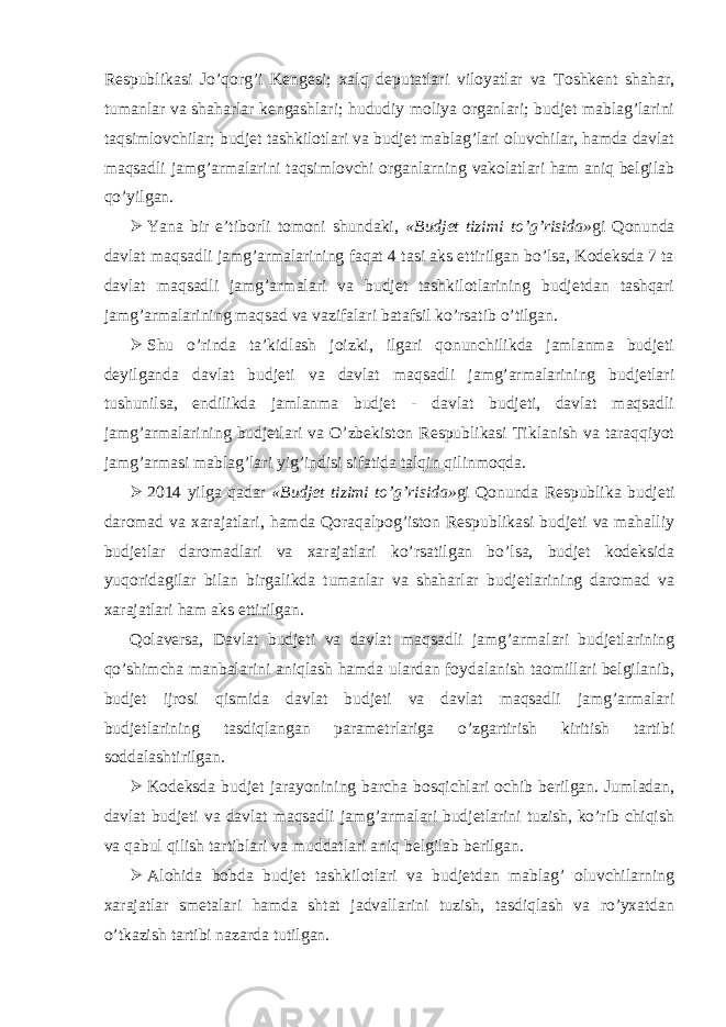 Respublikasi Jo’qorg’i Kengesi; xalq deputatlari viloyatlar va Toshkent shahar, tumanlar va shaharlar kengashlari; hududiy moliya organlari; budjet mablag’larini taqsimlovchilar; budjet tashkilotlari va budjet mablag’lari oluvchilar, hamda davlat maqsadli jamg’armalarini taqsimlovchi organlarning vakolatlari ham aniq belgilab qo’yilgan.  Yana bir e’tiborli tomoni shundaki, «Budjet tizimi to’g’risida» gi Qonunda davlat maqsadli jamg’armalarining faqat 4 tasi aks ettirilgan bo’lsa, Kodeksda 7 ta davlat maqsadli jamg’armalari va budjet tashkilotlarining budjetdan tashqari jamg’armalarining maqsad va vazifalari batafsil ko’rsatib o’tilgan.  Shu o’rinda ta’kidlash joizki, ilgari qonunchilikda jamlanma budjeti deyilganda davlat budjeti va davlat maqsadli jamg’armalarining budjetlari tushunilsa, endilikda jamlanma budjet - davlat budjeti, davlat maqsadli jamg’armalarining budjetlari va O’zbekiston Respublikasi Tiklanish va taraqqiyot jamg’armasi mablag’lari yig’indisi sifatida talqin qilinmoqda.  2014 yilga qadar «Budjet tizimi to’g’risida» gi Qonunda Respublika budjeti daromad va xarajatlari, hamda Qoraqalpog’iston Respublikasi budjeti va mahalliy budjetlar daromadlari va xarajatlari ko’rsatilgan bo’lsa, budjet kodeksida yuqoridagilar bilan birgalikda tumanlar va shaharlar budjetlarining daromad va xarajatlari ham aks ettirilgan. Qolaversa, Davlat budjeti va davlat maqsadli jamg’armalari budjetlarining qo’shimcha manbalarini aniqlash hamda ulardan foydalanish taomillari belgilanib, budjet ijrosi qismida davlat budjeti va davlat maqsadli jamg’armalari budjetlarining tasdiqlangan parametrlariga o’zgartirish kiritish tartibi soddalashtirilgan.  Kodeksda budjet jarayonining barcha bosqichlari ochib berilgan. Jumladan, davlat budjeti va davlat maqsadli jamg’armalari budjetlarini tuzish, ko’rib chiqish va qabul qilish tartiblari va muddatlari aniq belgilab berilgan.  Alohida bobda budjet tashkilotlari va budjetdan mablag’ oluvchilarning xarajatlar smetalari hamda shtat jadvallarini tuzish, tasdiqlash va ro’yxatdan o’tkazish tartibi nazarda tutilgan. 