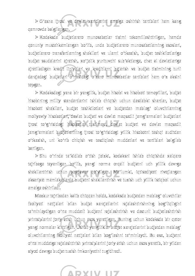  G’azna ijrosi va davlat xaridlarini amalga oshirish tartiblari ham keng qamrovda belgilangan.  Kodeksda budjetlararo munosabatlar tizimi takomillashtirilgan, hamda qonuniy mustahkamlangan bo’lib, unda budjetlararo munosabatlarning asoslari, budjetlararo transfertlarning shakllari va ularni o’tkazish, budjet tashkilotlariga budjet ssudalarini ajratish, xo’jalik yurituvchi sub’ektlarga, chet el davlatlariga ajratiladigan kredit liniyalari va kreditlarni bajarish va budjet tizimining turli darajadagi budjetlari o’rtasidagi o’zaro munosabatlar tartiblari ham o’z aksini topgan.  Kodeksdagi yana bir yangilik, budjet hisobi va hisoboti tamoyillari, budjet hisobining milliy standartlarini ishlab chiqish uchun dastlabki shartlar, budjet hisoboti shakllari, budjet tashkilotlari va budjetdan mablag’ oluvchilarning moliyaviy hisobotlari, davlat budjeti va davlat maqsadli jamg’armalari budjetlari ijrosi to’g’risidagi hisobotlar tuzilmasi, davlat budjeti va davlat maqsadli jamg’armalari budjetlarining ijrosi to’g’risidagi yillik hisobotni tashqi auditdan o’tkazish, uni ko’rib chiqish va tasdiqlash muddatlari va tartiblari belgilab berilgan.  Shu o’rinda ta’kidlab o’tish joizki, kodeksni ishlab chiqishda xalqaro tajribaga tayanilgan bo’lib, yangi norma orqali budjetni uch yillik davrga shakllantirish uchun poydevor qo’yilgan. Ma’lumki, iqtisodiyoti rivojlangan aksariyat mamlakatlarda budjetni shakllantirish va tuzish uch yillik istiqbol uchun amalga oshiriladi. Mazkur tajribadan kelib chiqqan holda, kodeksda budjetdan mablag’ oluvchilar faoliyati natijalari bilan budjet xarajatlarini rejalashtirishning bog’liqligini ta’minlaydigan o’rta muddatli budjetni rejalashtirish va dasturli budjetlashtirish printsiplarini joriy etish uchun asos yaratilgan. Buning uchun kodeksda bir qator yangi normalar kiritilgan. Ushbu yangiliklar budjet xarajatlarini budjetdan mablag’ oluvchilarning faoliyati natijalari bilan bog’lashni ta’minlaydi. Bu esa, budjetni o’rta muddatga rejalashtirish printsiplarini joriy etish uchun asos yaratib, bir yildan ziyod davrga budjet tuzish imkoniyatini tug’diradi. 