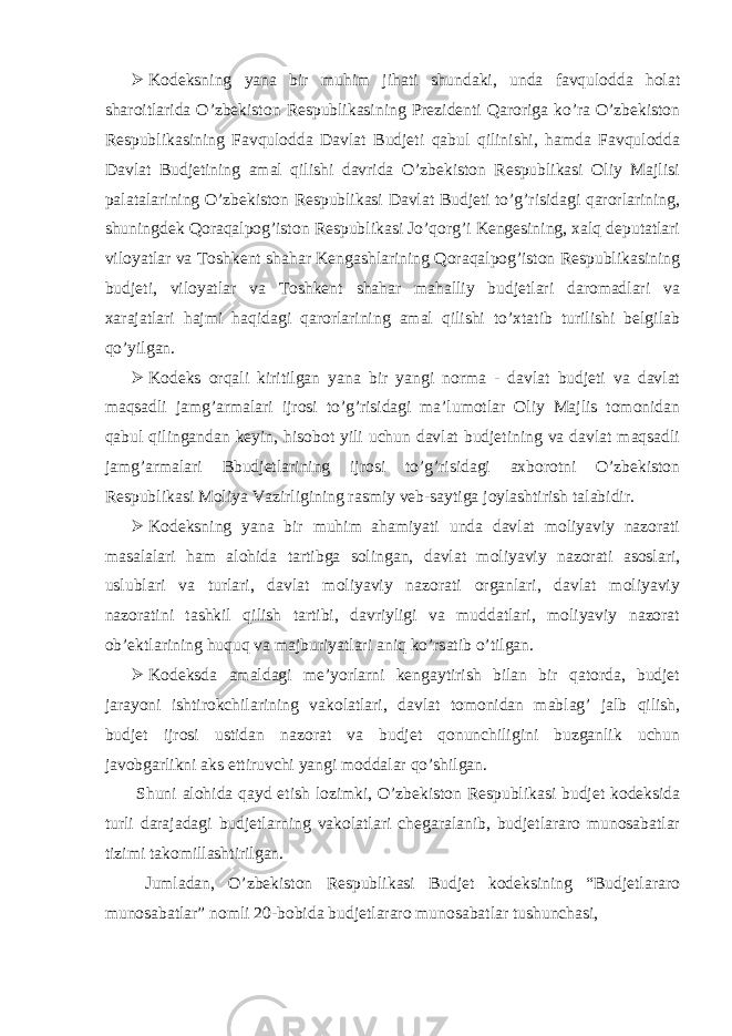  Kodeksning yana bir muhim jihati shundaki, unda favqulodda holat sharoitlarida O’zbekiston Respublikasining Prezidenti Qaroriga ko’ra O’zbekiston Respublikasining Favqulodda Davlat Budjeti qabul qilinishi, hamda Favqulodda Davlat Budjetining amal qilishi davrida O’zbekiston Respublikasi Oliy Majlisi palatalarining O’zbekiston Respublikasi Davlat Budjeti to’g’risidagi qarorlarining, shuningdek Qoraqalpog’iston Respublikasi Jo’qorg’i Kengesining, xalq deputatlari viloyatlar va Toshkent shahar Kengashlarining Qoraqalpog’iston Respublikasining budjeti, viloyatlar va Toshkent shahar mahalliy budjetlari daromadlari va xarajatlari hajmi haqidagi qarorlarining amal qilishi to’xtatib turilishi belgilab qo’yilgan.  Kodeks orqali kiritilgan yana bir yangi norma - davlat budjeti va davlat maqsadli jamg’armalari ijrosi to’g’risidagi ma’lumotlar Oliy Majlis tomonidan qabul qilingandan keyin, hisobot yili uchun davlat budjetining va davlat maqsadli jamg’armalari Bbudjetlarining ijrosi to’g’risidagi axborotni O’zbekiston Respublikasi Moliya Vazirligining rasmiy veb-saytiga joylashtirish talabidir.  Kodeksning yana bir muhim ahamiyati unda davlat moliyaviy nazorati masalalari ham alohida tartibga solingan, davlat moliyaviy nazorati asoslari, uslublari va turlari, davlat moliyaviy nazorati organlari, davlat moliyaviy nazoratini tashkil qilish tartibi, davriyligi va muddatlari, moliyaviy nazorat ob’ektlarining huquq va majburiyatlari aniq ko’rsatib o’tilgan.  Kodeksda amaldagi me’yorlarni kengaytirish bilan bir qatorda, budjet jarayoni ishtirokchilarining vakolatlari, davlat tomonidan mablag’ jalb qilish, budjet ijrosi ustidan nazorat va budjet qonunchiligini buzganlik uchun javobgarlikni aks ettiruvchi yangi moddalar qo’shilgan. Shuni alohida qayd etish lozimki, O’zbekiston Respublikasi budjet kodeksida turli darajadagi budjetlarning vakolatlari chegaralanib, budjetlararo munosabatlar tizimi takomillashtirilgan. Jumladan, O’zbekiston Respublikasi Budjet kodeksining “Budjetlararo munosabatlar” nomli 20-bobida budjetlararo munosabatlar tushunchasi, 