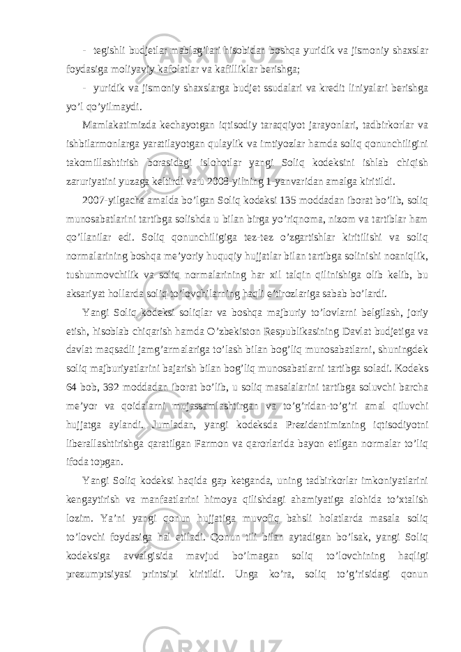 - tegishli budjetlar mablag’lari hisobidan boshqa yuridik va jismoniy shaxslar foydasiga moliyaviy kafolatlar va kafilliklar berishga; - yuridik va jismoniy shaxslarga budjet ssudalari va kredit liniyalari berishga yo’l qo’yilmaydi. Mamlakatimizda kechayotgan iqtisodiy taraqqiyot jarayonlari, tadbirkorlar va ishbilarmonlarga yaratilayotgan qulaylik va imtiyozlar hamda soliq qonunchiligini takomillashtirish borasidagi islohotlar yangi Soliq kodeksini ishlab chiqish zaruriyatini yuzaga keltirdi va u 2008-yilning 1-yanvaridan amalga kiritildi. 2007-yilgacha amalda bo’lgan Soliq kodeksi 135 moddadan iborat bo’lib, soliq munosabatlarini tartibga solishda u bilan birga yo’riqnoma, nizom va tartiblar ham qo’llanilar edi. Soliq qonunchiligiga tez-tez o’zgartishlar kiritilishi va soliq normalarining boshqa me’yoriy huquqiy hujjatlar bilan tartibga solinishi noaniqlik, tushunmovchilik va soliq normalarining har xil talqin qilinishiga olib kelib, bu aksariyat hollarda soliq to’lovchilarning haqli e’tirozlariga sabab bo’lardi. Yangi Soliq kodeksi soliqlar va boshqa majburiy to’lovlarni belgilash, joriy etish, hisoblab chiqarish hamda O’zbekiston Respublikasining Davlat budjetiga va davlat maqsadli jamg’armalariga to’lash bilan bog’liq munosabatlarni, shuningdek soliq majburiyatlarini bajarish bilan bog’liq munosabatlarni tartibga soladi. Kodeks 64 bob, 392 moddadan iborat bo’lib, u soliq masalalarini tartibga soluvchi barcha me’yor va qoidalarni mujassamlashtirgan va to’g’ridan-to’g’ri amal qiluvchi hujjatga aylandi. Jumladan, yangi kodeksda Prezidentimizning iqtisodiyotni liberallashtirishga qaratilgan Farmon va qarorlarida bayon etilgan normalar to’liq ifoda topgan. Yangi Soliq kodeksi haqida gap ketganda, uning tadbirkorlar imkoniyatlarini kengaytirish va manfaatlarini himoya qilishdagi ahamiyatiga alohida to’xtalish lozim. Ya’ni yangi qonun hujjatiga muvofiq bahsli holatlarda masala soliq to’lovchi foydasiga hal etiladi. Qonun tili bilan aytadigan bo’lsak, yangi Soliq kodeksiga avvalgisida mavjud bo’lmagan soliq to’lovchining haqligi prezumptsiyasi printsipi kiritildi. Unga ko’ra, soliq to’g’risidagi qonun 