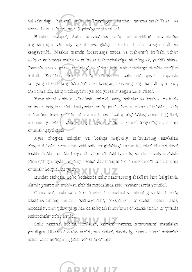 hujjatlaridagi bartaraf etib bo’lmaydigan barcha qarama-qarshiliklar va noaniqliklar soliq to’lovchi foydasiga talqin etiladi. Bundan tashqari, Soliq kodeksining soliq ma’murchiligi masalalariga bag’ishlangan Umumiy qismi avvalgisiga nisbatan tubdan o’zgartirildi va kengaytirildi. Mazkur qismda fuqarolarga sodda va tushunarli bo’lishi uchun soliqlar va boshqa majburiy to’lovlar tushunchalariga, shuningdek, yuridik shaxs, jismoniy shaxs, yakka tartibdagi tadbirkor kabi tushunchalarga alohida ta’riflar berildi. Endilikda barcha soliq to’lovchilar soliqlarni qaysi maqsadda to’layotganliklari to’g’risida to’liq va kengroq tasavvurga ega bo’ladilar, bu esa, o’z navbatida, soliq madaniyatini yanada yuksaltirishga xizmat qiladi. Yana shuni alohida ta’kidlash lozimki, yangi soliqlar va boshqa majburiy to’lovlar belgilanishini, imtiyozlar to’liq yoki qisman bekor qilinishini, soliq solinadigan baza oshirilishini nazarda tutuvchi soliq to’g’risidagi qonun hujjatlari, ular rasmiy ravishda e’lon qilingan paytdan e’tiboran kamida 3 oy o’tgach, amalga kiritilishi qayd etildi. Ayni chog’da soliqlar va boshqa majburiy to’lovlarning stavkalari o’zgartirilishini ko’zda tutuvchi soliq to’g’risidagi qonun hujjatlari hisobot davri boshlanishidan kamida 1 oy oldin e’lon qilinishi kerakligi va ular rasmiy ravishda e’lon qilingan oydan keyingi hisobot davrining birinchi kunidan e’tiboran amalga kiritilishi belgilab qo’yildi. Bundan tashqari, Soliq kodeksida soliq nazoratining shakllari ham belgilanib, ularning mazmun-mohiyati alohida moddalarda aniq-ravshan tarzda yoritildi. Chunonchi, unda soliq tekshiruvlari tushunchasi va ularning shakllari, soliq tekshiruvlarining turlari, ishtirokchilari, tekshiruvni o’tkazish uchun asos, muddatlar, uning davriyligi hamda soliq tekshiruvlarini o’tkazish tartibi to’g’risida tushunchalar ochib berildi. Soliq nazorati bobida, jumladan, kameral nazorat, xronometraj masalalari yoritilgan. Ularni o’tkazish tartibi, muddatlari, davriyligi hamda ularni o’tkazish uchun zarur bo’lgan hujjatlar ko’rsatib o’tilgan. 