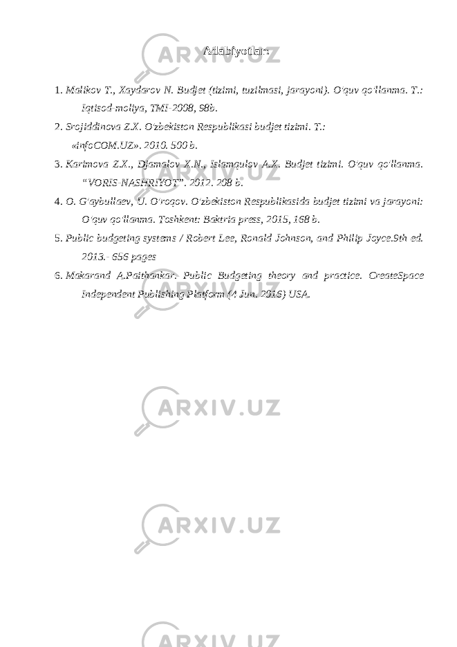 Adabiyotlar: 1. Malikov T., Xaydarov N. Budjet (tizimi, tuzilmasi, jarayoni). O&#39;quv qo&#39;llanma. T.: Iqtisod-moliya, TMI-2008, 98b. 2. Srojiddinova Z.X. O&#39;zbekiston Respublikasi budjet tizimi. T.: «infoCOM.UZ». 2010. 500 b. 3. Karimova Z.X., Djamalov X.N., Islamqulov A.X. Budjet tizimi. O&#39;quv qo&#39;llanma. “VORIS-NASHRIYOT”. 2012. 208 b. 4. O. G&#39;aybullaev, U. O&#39;roqov. O&#39;zbekiston Respublikasida budjet tizimi va jarayoni: O&#39;quv qo&#39;llanma. Toshkent: Baktria press, 2015, 168 b. 5. Public budgeting systems / Robert Lee, Ronald Johnson, and Philip Joyce.9th ed. 2013.- 656 pages 6. Makarand A.Paithankar. Public Budgeting theory and practice. CreateSpace Independent Publishing Platform (4 Jun. 2016) USA. 