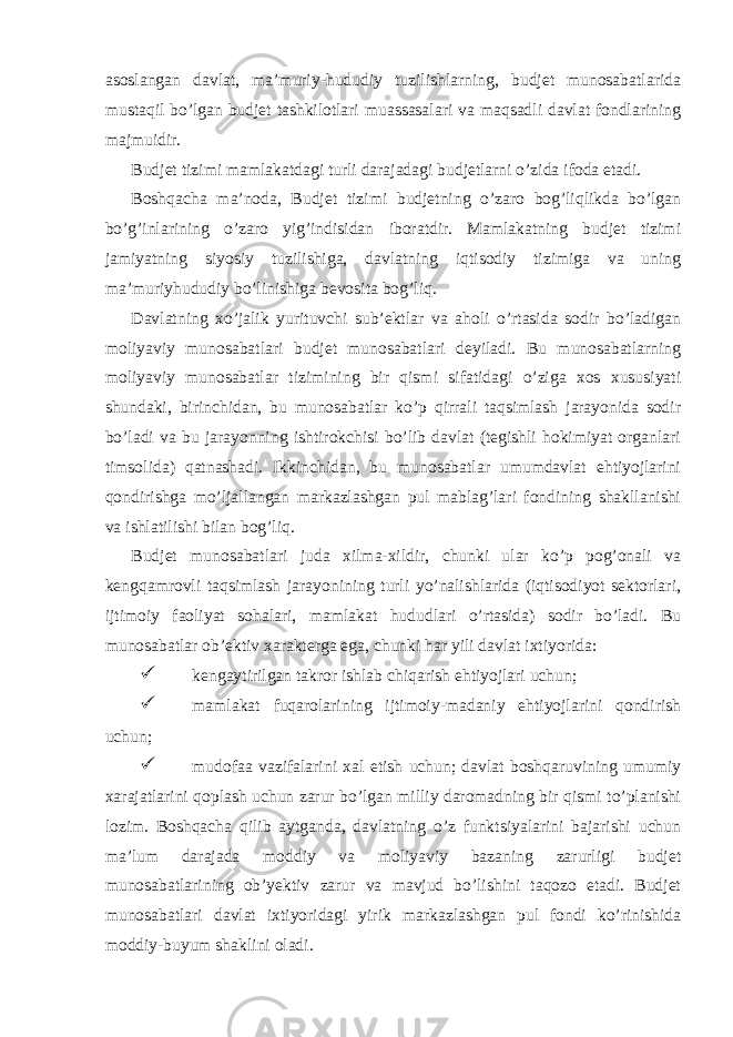 asoslangan davlat, ma’muriy-hududiy tuzilishlarning, budjet munosabatlarida mustaqil bo’lgan budjet tashkilotlari muassasalari va maqsadli davlat fondlarining majmuidir. Budjet tizimi mamlakatdagi turli darajadagi budjetlarni o’zida ifoda etadi. Boshqacha ma’noda, Budjet tizimi budjetning o’zaro bog’liqlikda bo’lgan bo’g’inlarining o’zaro yig’indisidan iboratdir. Mamlakatning budjet tizimi jamiyatning siyosiy tuzilishiga, davlatning iqtisodiy tizimiga va uning ma’muriyhududiy bo’linishiga bevosita bog’liq. Davlatning xo’jalik yurituvchi sub’ektlar va aholi o’rtasida sodir bo’ladigan moliyaviy munosabatlari budjet munosabatlari deyiladi. Bu munosabatlarning moliyaviy munosabatlar tizimining bir qismi sifatidagi o’ziga xos xususiyati shundaki, birinchidan, bu munosabatlar ko’p qirrali taqsimlash jarayonida sodir bo’ladi va bu jarayonning ishtirokchisi bo’lib davlat (tegishli hokimiyat organlari timsolida) qatnashadi. Ikkinchidan, bu munosabatlar umumdavlat ehtiyojlarini qondirishga mo’ljallangan markazlashgan pul mablag’lari fondining shakllanishi va ishlatilishi bilan bog’liq. Budjet munosabatlari juda xilma-xildir, chunki ular ko’p pog’onali va kengqamrovli taqsimlash jarayonining turli yo’nalishlarida (iqtisodiyot sektorlari, ijtimoiy faoliyat sohalari, mamlakat hududlari o’rtasida) sodir bo’ladi. Bu munosabatlar ob’ektiv xarakterga ega, chunki har yili davlat ixtiyorida:  kengaytirilgan takror ishlab chiqarish ehtiyojlari uchun;  mamlakat fuqarolarining ijtimoiy-madaniy ehtiyojlarini qondirish uchun;  mudofaa vazifalarini xal etish uchun; davlat boshqaruvining umumiy xarajatlarini qoplash uchun zarur bo’lgan milliy daromadning bir qismi to’planishi lozim. Boshqacha qilib aytganda, davlatning o’z funktsiyalarini bajarishi uchun ma’lum darajada moddiy va moliyaviy bazaning zarurligi budjet munosabatlarining ob’yektiv zarur va mavjud bo’lishini taqozo etadi. Budjet munosabatlari davlat ixtiyoridagi yirik markazlashgan pul fondi ko’rinishida moddiy-buyum shaklini oladi. 