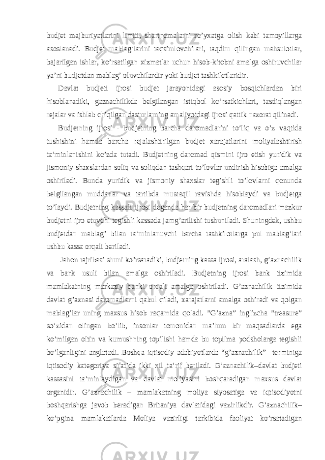 budjet majburiyatlarini limiti, shartnomalarni ro’yxatga olish kabi tamoyillarga asoslanadi. Budjet mablag’larini taqsimlovchilari, taqdim qilingan mahsulotlar, bajarilgan ishlar, ko’rsatilgan xizmatlar uchun hisob-kitobni amalga oshiruvchilar ya’ni budjetdan mablag’ oluvchilardir yoki budjet tashkilotlaridir. Davlat budjeti ijrosi budjet jarayonidagi asosiy bosqichlardan biri hisoblanadiki, gaznachilikda belgilangan istiqbol ko’rsatkichlari, tasdiqlangan rejalar va ishlab chiqilgan dasturlarning amaliyotdagi ijrosi qattik nazorat qilinadi. Budjetning ijrosi - budjetning barcha daromadlarini to’liq va o’z vaqtida tushishini hamda barcha rejalashtirilgan budjet xarajatlarini moliyalashtirish ta’minlanishini ko’zda tutadi. Budjetning daromad qismini ijro etish yuridik va jismoniy shaxslardan soliq va soliqdan tashqari to’lovlar undirish hisobiga amalga oshiriladi. Bunda yuridik va jismoniy shaxslar tegishli to’lovlarni qonunda belgilangan muddatlar va tartibda mustaqil ravishda hisoblaydi va budjetga to’laydi. Budjetning kassali ijrosi deganda har bir budjetning daromadlari mazkur budjetni ijro etuvchi tegishli kassada jamg’arilishi tushuniladi. Shuningdek, ushbu budjetdan mablag’ bilan ta’minlanuvchi barcha tashkilotlarga pul mablag’lari ushbu kassa orqali beriladi. Jahon tajribasi shuni ko’rsatadiki, budjetning kassa ijrosi, aralash, g’aznachilik va bank usuli bilan amalga oshiriladi. Budjetning ijrosi bank tizimida mamlakatning markaziy banki orqali amalga oshiriladi. G’aznachilik tizimida davlat g’aznasi daromadlarni qabul qiladi, xarajatlarni amalga oshiradi va qolgan mablag’lar uning maxsus hisob raqamida qoladi. “G’azna” inglizcha “treasure” so’zidan olingan bo’lib, insonlar tomonidan ma’lum bir maqsadlarda ega ko’milgan oltin va kumushning topilishi hamda bu topilma podsholarga tegishli bo’lganligini anglatadi. Boshqa iqtisodiy adabiyotlarda “g’aznachilik” –terminiga iqtisodiy kategoriya sifatida ikki xil ta’rif beriladi. G’aznachilik–davlat budjeti kassasini ta’minlaydigan va davlat moliyasini boshqaradigan maxsus davlat organidir. G’aznachilik – mamlakatning moliya siyosatiga va iqtisodiyotni boshqarishga javob beradigan Britaniya davlatidagi vazirlikdir. G’aznachilik– ko’pgina mamlakatlarda Moliya vazirligi tarkibida faoliyat ko’rsatadigan 