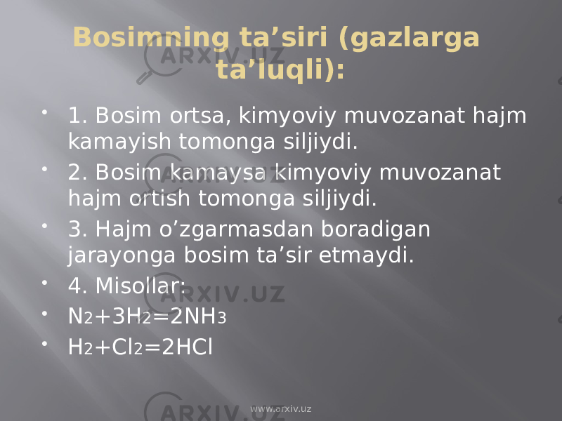 Bosimning ta’siri (gazlarga ta’luqli):  1. Bosim ortsa, kimyoviy muvozanat hajm kamayish tomonga siljiydi.  2. Bosim kamaysa kimyoviy muvozanat hajm ortish tomonga siljiydi.  3. Hajm o’zgarmasdan boradigan jarayonga bosim ta’sir etmaydi.  4. Misollar:  N 2 +3H 2 =2NH 3  H 2 +Cl 2 =2HCl www.arxiv.uz 