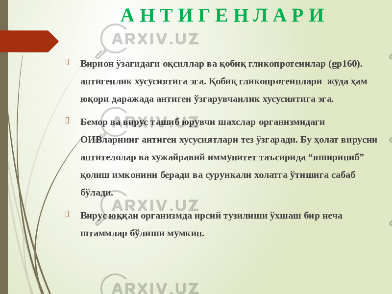 А Н Т И Г Е Н Л А Р И  Вирион ўзагидаги оқсиллар ва қобиқ гликопротеинлар (gp160). антигенлик хусусиятига эга. Қобиқ гликопротеинлари жуда ҳам юқори даражада антиген ўзгарувчанлик хусусиятига эга.  Бемор ва вирус ташиб юрувчи шахслар организмидаги ОИВларнинг антиген хусусиятлари тез ўзгаради. Бу ҳолат вирусни антителолар ва хужайравий иммунитет таъсирида “яшириниб” қолиш имконини беради ва сурункали холатга ўтишига сабаб бўлади.  Вирус юққан организмда ирсий тузилиши ўхшаш бир неча штаммлар бўлиши мумкин. 