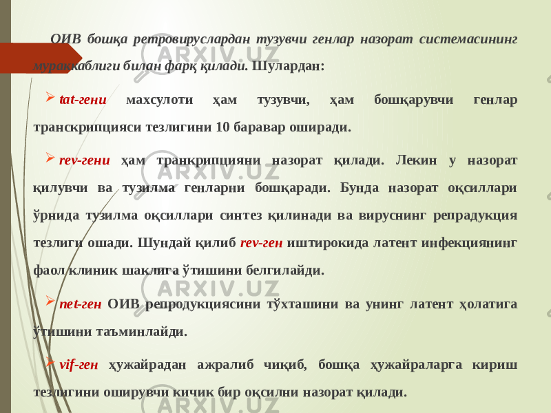 ОИВ бошқа ретровируслардан тузувчи генлар назорат системасининг мураккаблиги билан фарқ қилади. Шулардан:  tat-гени махсулоти ҳам тузувчи, ҳам бошқарувчи генлар транскрипцияси тезлигини 10 баравар оширади.  rev-гени ҳам транкрипцияни назорат қилади. Лекин у назорат қилувчи ва тузилма генларни бошқаради. Бунда назорат оқсиллари ўрнида тузилма оқсиллари синтез қилинади ва вируснинг репрадукция тезлиги ошади. Шундай қилиб rev-ген иштирокида латент инфекциянинг фаол клиник шаклига ўтишини белгилайди.  net-ген ОИВ репродукциясини тўхташини ва унинг латент ҳолатига ўтишини таъминлайди.  vif-ген ҳужайрадан ажралиб чиқиб, бошқа ҳужайраларга кириш тезлигини оширувчи кичик бир оқсилни назорат қилади. 