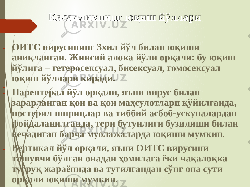 Касалликнинг юқиш йўллари  ОИТС вирусининг 3хил йўл билан юқиши аниқланган. Жинсий алока йўли орқали: бу юқиш йўлига – гетеросексуал, бисексуал, гомосексуал юқиш йўллари киради.  Парентерал йўл орқали, яъни вирус билан зарарланган қон ва қон маҳсулотлари қўйилганда, ностерил шприцлар ва тиббий асбоб-ускуналардан фойдаланилганда, тери бутунлиги бузилиши билан кечадиган барча муолажаларда юқиши мумкин.  Вертикал йўл орқали, яъни ОИТС вирусини ташувчи бўлган онадан ҳомилага ёки чақалоқка туғруқ жараёнида ва туғилгандан сўнг она сути орқали юқиши мумкин. 