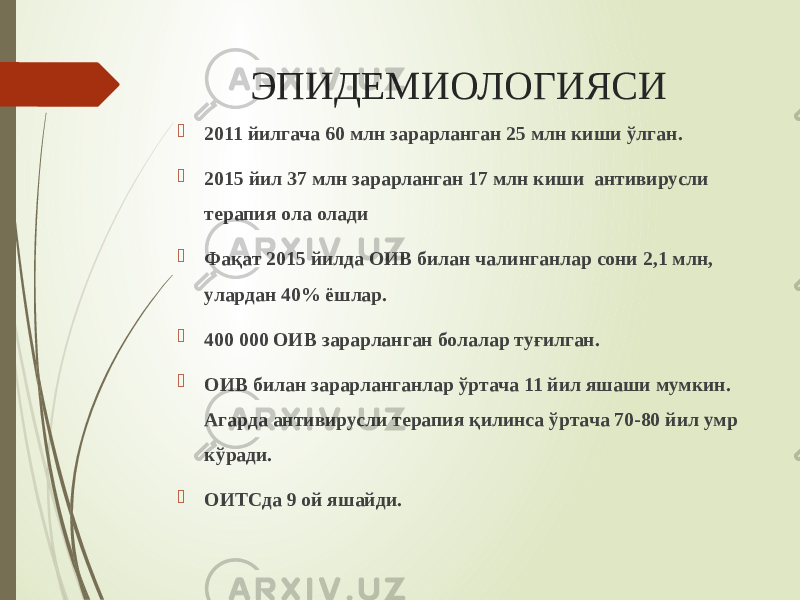 ЭПИДЕМИОЛОГИЯСИ  2011 йилгача 60 млн зарарланган 25 млн киши ўлган.  2015 йил 37 млн зарарланган 17 млн киши антивирусли терапия ола олади  Фақат 2015 йилда ОИВ билан чалинганлар сони 2,1 млн, улардан 40% ёшлар.  400 000 ОИВ зарарланган болалар туғилган.  ОИВ билан зарарланганлар ўртача 11 йил яшаши мумкин. Агарда антивирусли терапия қилинса ўртача 70-80 йил умр кўради.  ОИТСда 9 ой яшайди. 