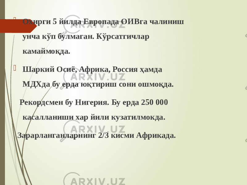  Охирги 5 йилда Европада ОИВга чалиниш унча кўп булмаган. Кўрсатгичлар камаймоқда.  Шаркий Осиё, Африка, Россия ҳамда МДХда бу ерда юқтириш сони ошмоқда. Рекордсмен бу Нигерия. Бу ерда 250 000 касалланиши хар йили кузатилмокда. Зарарланганларнинг 2/3 кисми Африкада. 