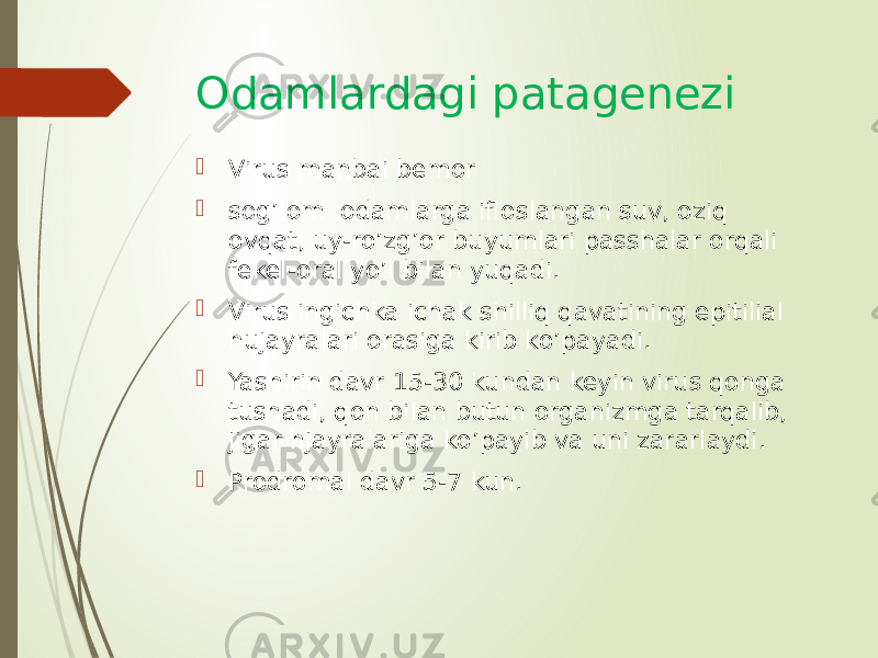 Odamlardagi patagenezi  Virus manbai bemor  sog’lom odamlarga ifloslangan suv, oziq ovqat, uy-ro’zg’or buyumlari passhalar orqali fekel-oral yo’l bilan yuqadi.  Virus ingichka ichak shilliq qavatining epitilial hujayralari orasiga kirib ko’payadi.  Yashirin davr 15-30 kundan keyin virus qonga tushadi, qon bilan butun organizmga tarqalib, jigar hjayralariga ko’payib va uni zararlaydi.  Prodromal davr 5-7 kun. 