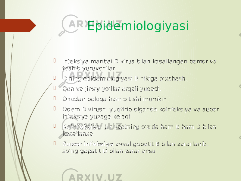 Epidemiologiyasi  Infeksiya manbai D virus bilan kasallangan bemor va tashib yuruvchilar  D ning epidemiologiyasi B nikiga o’xshash.  Qon va jinsiy yo’llar orqali yuqadi.  Onadan bolaga ham o’tishi mumkin  Odam D virusni yuqtirib olganda koinfeksiya va super infeksiya yuzaga keladi.  Koinfeksiya bir vaqtning o’zida ham B ham D bilan kasallansa  Super infeksiya avval gepatit B bilan zararlanib, so’ng gepatit D bilan zararlansa 