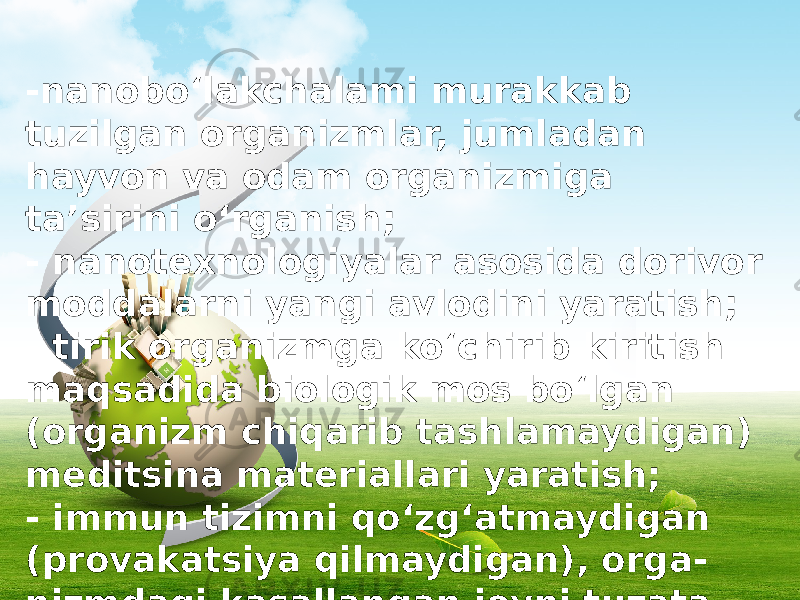 -nanobo‘lakchalami murakkab tuzilgan organizmlar, jumladan hayvon va odam organizmiga ta’sirini o‘rganish; - nanotexnologiyalar asosida dorivor moddalarni yangi avlodini yaratish; - tirik organizmga ko‘chirib kiritish maqsadida biologik mos bo‘lgan (organizm chiqarib tashlamaydigan) meditsina materiallari yaratish; - immun tizimni qo‘zg‘atmaydigan (provakatsiya qilmaydigan), orga - nizmdagi kasallangan joyni tuzata oladigan nanorobotlar ishlab chiqish. 