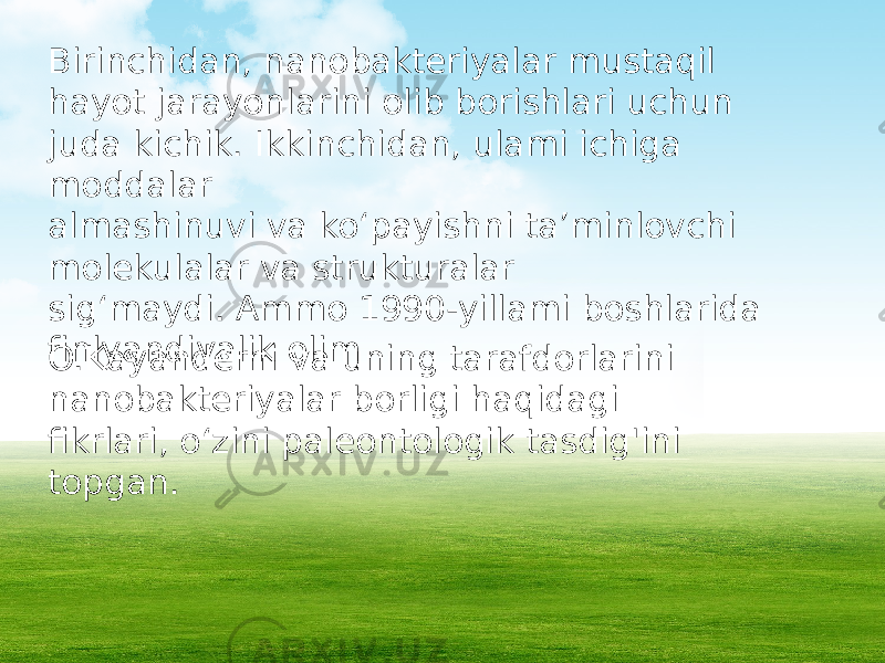 Birinchidan, nanobakteriyalar mustaqil hayot jarayonlarini olib borishlari uchun juda kichik. Ikkinchidan, ulami ichiga moddalar almashinuvi va ko‘payishni ta’minlovchi molekulalar va strukturalar sig‘maydi. Ammo 1990-yillami boshlarida finlyandiyalik olim O.Kayanderni va uning tarafdorlarini nanobakteriyalar borligi haqidagi fikrlari, o‘zini paleontologik tasdig&#39;ini topgan. 