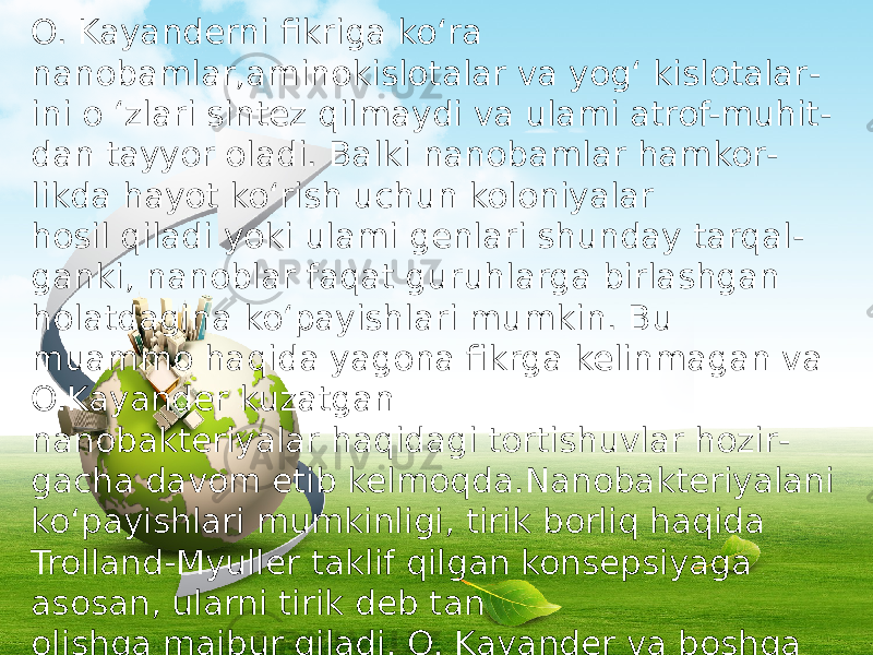 O. Kayanderni fikriga ko‘ra nanobamlar,aminokislotalar va yog‘ kislotalar - ini o ‘zlari sintez qilmaydi va ulami atrof-muhit - dan tayyor oladi. Balki nanobamlar hamkor - likda hayot ko‘rish uchun koloniyalar hosil qiladi yoki ulami genlari shunday tarqal - ganki, nanoblar faqat guruhlarga birlashgan holatdagina ko‘payishlari mumkin. Bu muammo haqida yagona fikrga kelinmagan va O.Kayander kuzatgan nanobakteriyalar haqidagi tortishuvlar hozir - gacha davom etib kelmoqda.Nanobakteriyalani ko‘payishlari mumkinligi, tirik borliq haqida Trolland-Myuller taklif qilgan konsepsiyaga asosan, ularni tirik deb tan olishga majbur qiladi. O. Kayander va boshqa olimlarni fikrlaricha, nanobakteriyalar har xil kasalliklarni keltirib chiqarishlari mumkin va shuning uchun ham o‘ta xavrlidir. 