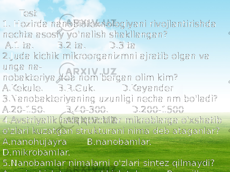  Test 1. Hozirda nanobiotexnologiyani rivojlantirishda nechta asosiy yo&#39;nalish shakllangan? A.1 ta. B.2 ta. D.3 ta 2.Juda kichik mikroorganizmni ajratib olgan va unga na- nobakteriya deb nom bergan olim kim? A.Kekule. B.R.Guk. D.Kayander 3.Nanobakteriyaning uzunligi necha nm bo&#39;ladi? A.20-150. B.40-300. D.200-1500 4.Avstriyalik tadqiqotchilar mikroblarga o&#39;xshatib o&#39;zlari kuzatgan strukturani nima deb ataganlar? A.nanohujayra B.nanobamlar. D.mikrobamlar. 5.Nanobamlar nimalarni o&#39;zlari sintez qilmaydi? A.aminokislota va yog&#39; kislotalar B.oqsillar D.efirlar va mineral moddalar. 