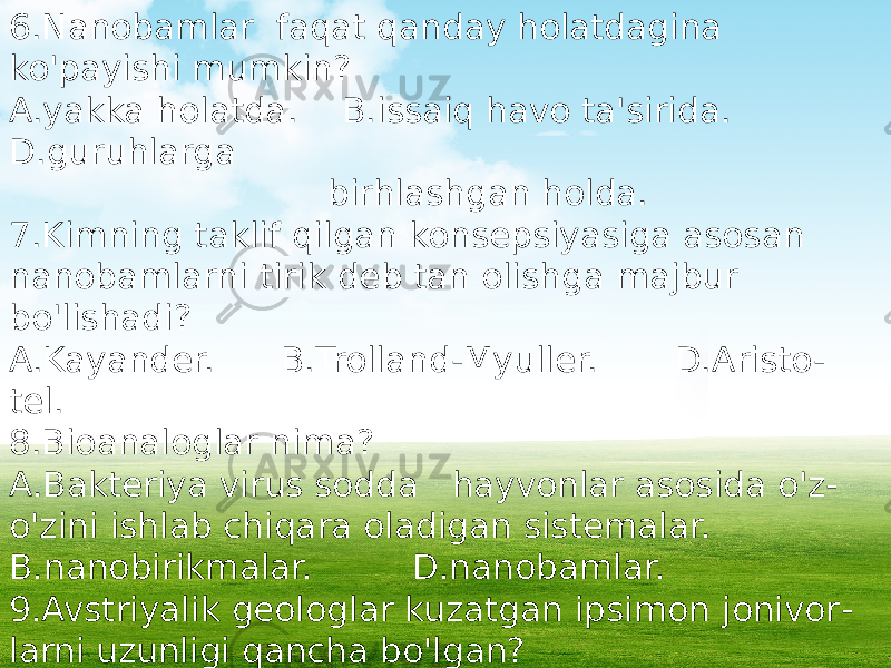 6.Nanobamlar faqat qanday holatdagina ko&#39;payishi mumkin? A.yakka holatda. B.issaiq havo ta&#39;sirida. D.guruhlarga birhlashgan holda. 7.Kimning taklif qilgan konsepsiyasiga asosan nanobamlarni tirik deb tan olishga majbur bo&#39;lishadi? A.Kayander. B.Trolland-Myuller. D.Aristo - tel. 8.Bioanaloglar nima? A.Bakteriya virus sodda hayvonlar asosida o&#39;z- o&#39;zini ishlab chiqara oladigan sistemalar. B.nanobirikmalar. D.nanobamlar. 9.Avstriyalik geologlar kuzatgan ipsimon jonivor - larni uzunligi qancha bo&#39;lgan? A.15-150nm. B.20-128nm. D.25- 220nm. 10.Ularning ko&#39;rinishi ninani eslatgan? A.hajayrani. B.ninachilarni. D.zamburug&#39; iplarini. 