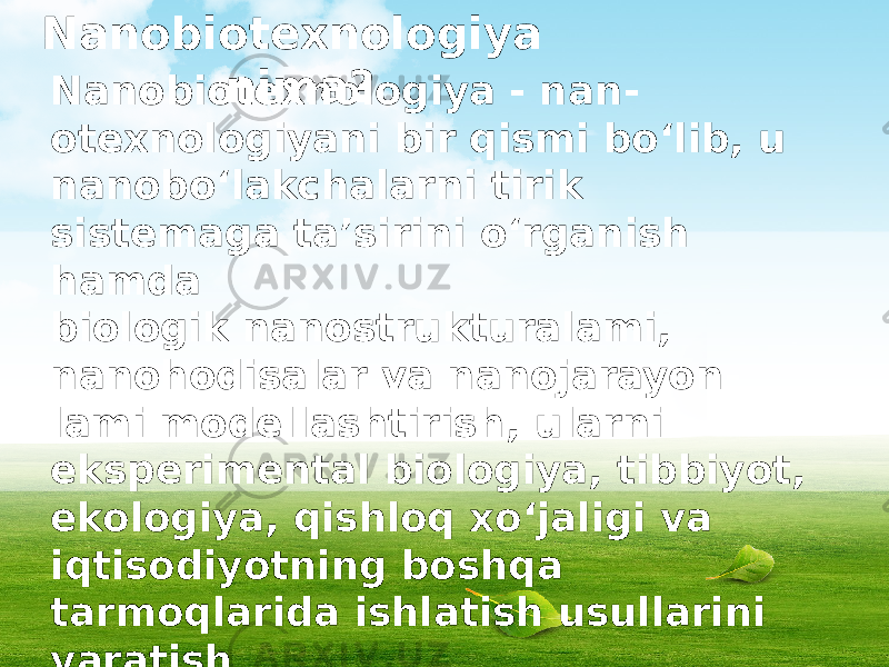 Nanobiotexnologiya nima? Nanobiotexnologiya - nan - otexnologiyani bir qismi bo‘lib, u nanobo‘lakchalarni tirik sistemaga ta’sirini o‘rganish hamda biologik nanostrukturalami, nanohodisalar va nanojarayon - lami modellashtirish, ularni eksperimental biologiya, tibbiyot, ekologiya, qishloq xo‘jaligi va iqtisodiyotning boshqa tarmoqlarida ishlatish usullarini yaratish bilan shug‘ullanadi. Hozirgi vaqtga kelib, nanobiotexnologiyalami yaratish va rivojlantirishni uchta asosiy yo‘nalishi shakllandi. 