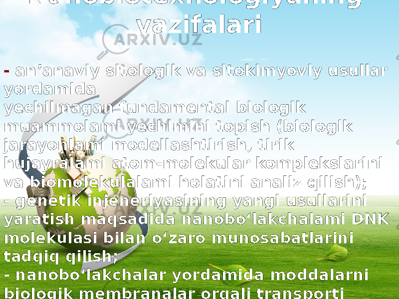 Nanobiotexnologiyaning vazifalari - an’anaviy sitologik va sitokimyoviy usullar yordamida yechilmagan fundamental biologik muammolami yechimini topish (biologik jarayonlami modellashtirish, tirik hujayralami atom-molekular komplekslarini va biomolekulalami holatini analiz qilish); - genetik injeneriyasining yangi usullarini yaratish maqsadida nanobo‘lakchalami DNK molekulasi bilan o‘zaro munosabatlarini tadqiq qilish; - nanobo‘lakchalar yordamida moddalarni biologik membranalar orqali transporti mexanizmlarini o&#39;rganish va dori-darmon - lami yo‘naltirilgan holda manzilga yetkazish nanotexnologiyasini yaratish; 