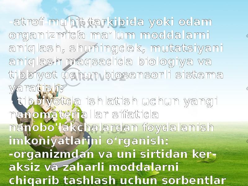 -atrof-muhit tarkibida yoki odam organizmida ma’lum moddalarni aniqlash, shuningdek, mutatsiyani aniqlash maqsadida biologiya va tibbiyot uchun biosensorli sistema yaratish; - tibbiyotda ishlatish uchun yangi nanomateriallar sifatida nanobo&#39;lakchalardan foydalanish imkoniyatlarini o‘rganish: -organizmdan va uni sirtidan ker - aksiz va zaharli moddalarni chiqarib tashlash uchun sorbentlar (metabolizm mahsulotlari, og‘ir metallar, radio- nuklidlar, ksenobiotiklar) yaratish; 