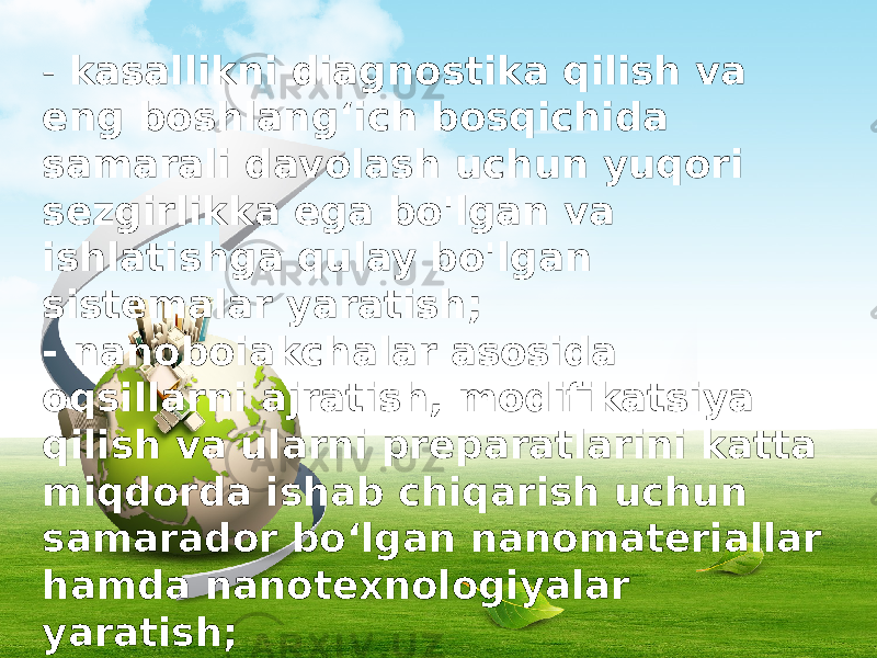 - kasallikni diagnostika qilish va eng boshlang‘ich bosqichida samarali davolash uchun yuqori sezgirlikka ega bo&#39;lgan va ishlatishga qulay bo&#39;lgan sistemalar yaratish; - nanoboiakchalar asosida oqsillarni ajratish, modifikatsiya qilish va ularni preparatlarini katta miqdorda ishab chiqarish uchun samarador bo‘lgan nanomateriallar hamda nanotexnologiyalar yaratish; - bioanaloglar — bakteriyalar, virus - lar, eng sodda hayvonlar asosida o‘z-o‘zini ishlab chiqara oladigan sistemalar yaratish; 