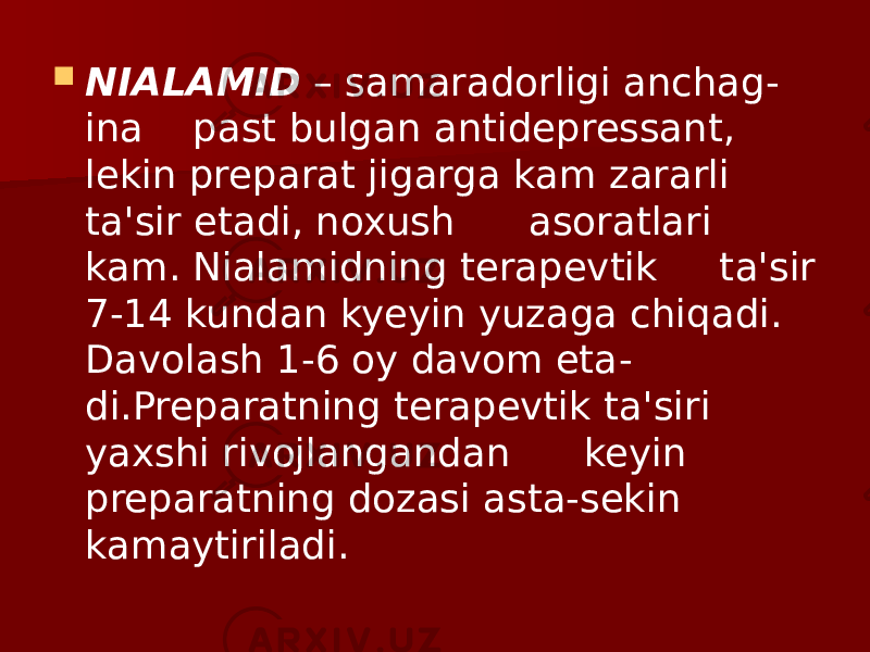  NIALAMID – samaradorligi anchag - ina past bulgan antidepressant, lekin preparat jigarga kam zararli ta&#39;sir etadi, noxush asoratlari kam. Nialamidning terapevtik ta&#39;sir 7-14 kundan kyeyin yuzaga chiqadi. Davolash 1-6 oy davom eta - di.Preparatning terapevtik ta&#39;siri yaxshi rivojlangandan keyin preparatning dozasi asta-sekin kamaytiriladi. 