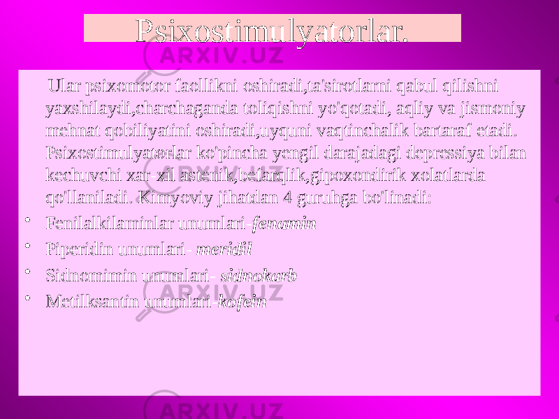 Psixostimulyatorlar. Ular psixomotor faollikni oshiradi,ta&#39;sirotlarni qabul qilishni yaxshilaydi,charchaganda toliqishni yo&#39;qotadi, aqliy va jismoniy mehnat qobiliyatini oshiradi,uyquni vaqtinchalik bartaraf etadi. Psixostimulyatorlar ko&#39;pincha yengil darajadagi depressiya bilan kechuvchi xar-xil astenik,befarqlik,gipoxondirik xolatlarda qo&#39;llaniladi. Kimyoviy jihatdan 4 guruhga bo&#39;linadi: • Fenilalkilaminlar unumlari- fenamin • Piperidin unumlari- meridil • Sidnomimin unumlari- sidnokarb • Metilksantin unumlari- kofein 