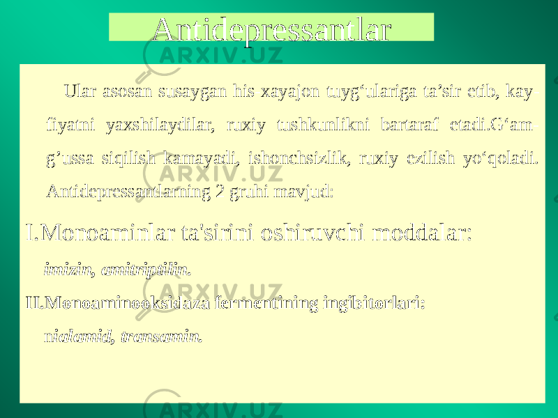 Antidepressantlar Ular asosan susaygan his-xayajon tuyg‘ulariga ta’sir etib, kay - fiyatni yaxshilaydilar, ruxiy tushkunlikni bartaraf etadi.G‘am- g’ussa siqilish kamayadi, ishonchsizlik, ruxiy ezilish yo‘qoladi. Antidepressantlarning 2 gruhi mavjud: I.Monoaminlar ta&#39;sirini oshiruvchi moddalar: imizin, amitriptilin. II.Monoaminooksidaza fermentining ingibitorlari: n ialamid, transamin. 