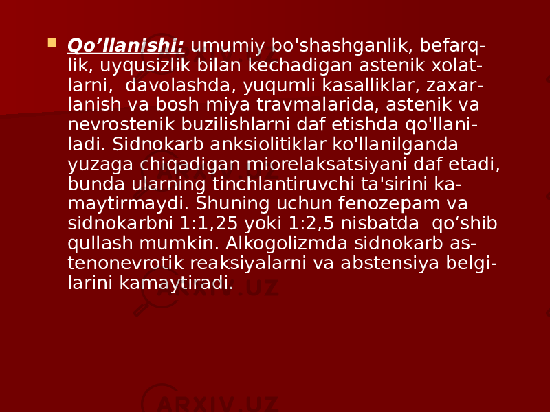  Qo’llanishi: umumiy bo&#39;shashganlik, befarq - lik, uyqusizlik bilan kechadigan astenik xolat - larni, davolashda, yuqumli kasalliklar, zaxar - lanish va bosh miya travmalarida, astenik va nevrostenik buzilishlarni daf etishda qo&#39;llani - ladi. Sidnokarb anksiolitiklar ko&#39;llanilganda yuzaga chiqadigan miorelaksatsiyani daf etadi, bunda ularning tinchlantiruvchi ta&#39;sirini ka - maytirmaydi. Shuning uchun fenozepam va sidnokarbni 1:1,25 yoki 1:2,5 nisbatda qo‘shib qullash mumkin. Alkogolizmda sidnokarb as - tenonevrotik reaksiyalarni va abstensiya belgi - larini kamaytiradi. 