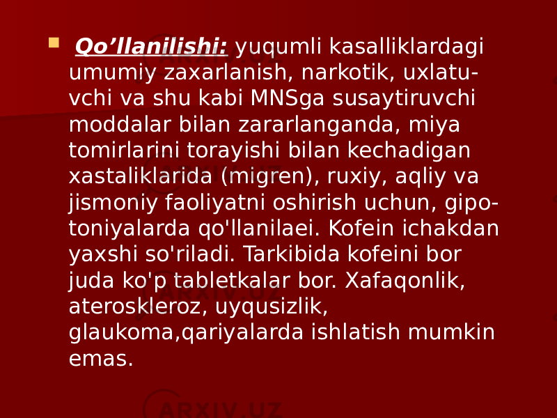  Qo’llanilishi: yuqumli kasalliklardagi umumiy zaxarlanish, narkotik, uxlatu - vchi va shu kabi MNSga susaytiruvchi moddalar bilan zararlanganda, miya tomirlarini torayishi bilan kechadigan xastaliklarida (migren), ruxiy, aqliy va jismoniy faoliyatni oshirish uchun, gipo - toniyalarda qo&#39;llanilaei. Kofein ichakdan yaxshi so&#39;riladi. Tarkibida kofeini bor juda ko&#39;p tabletkalar bor. Xafaqonlik, ateroskleroz, uyqusizlik, glaukoma,qariyalarda ishlatish mumkin emas.   